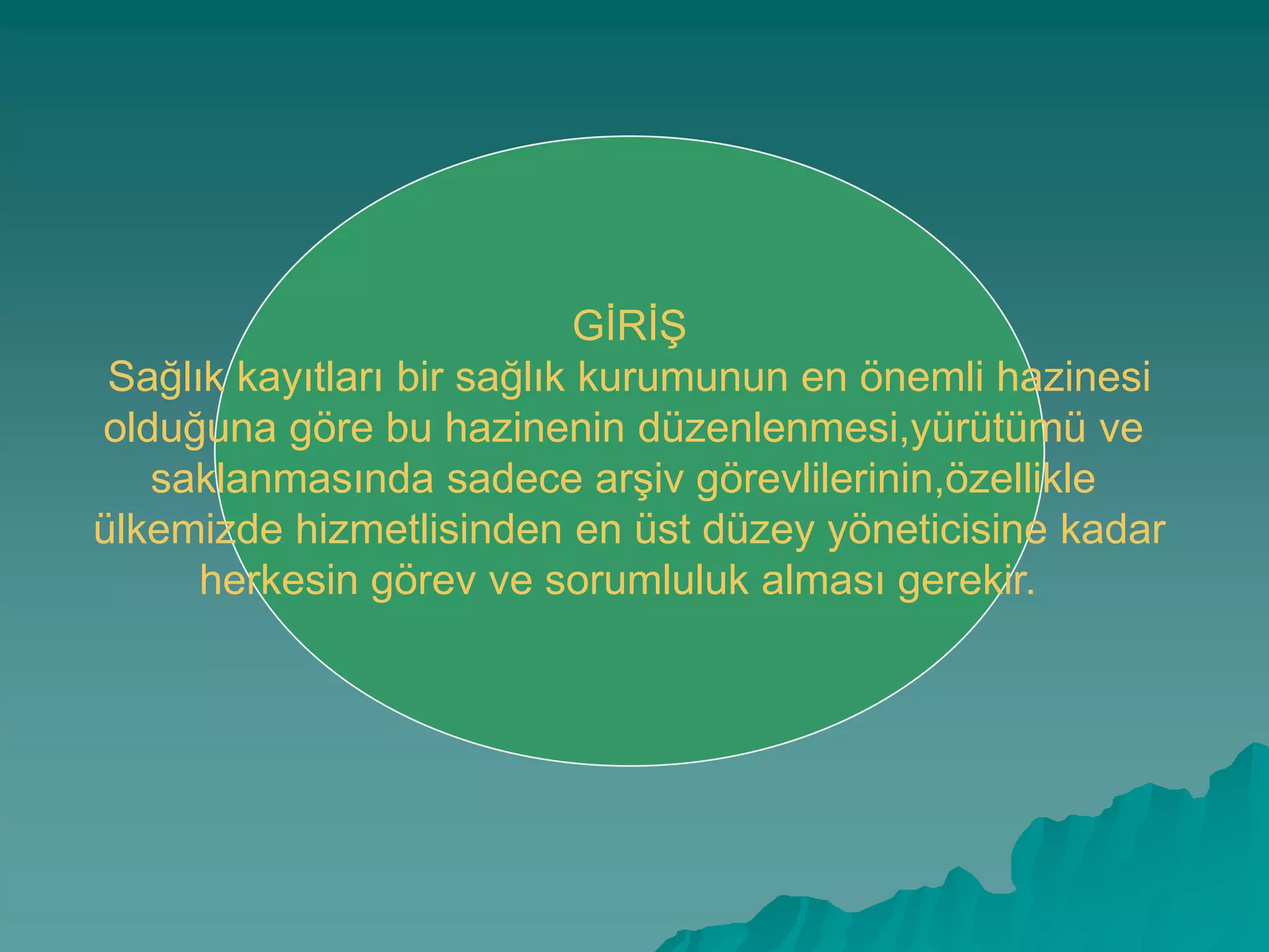 GĠRĠġGĠRĠġ
Sağlık kayıtları bir sağlık kurumunun en önemli hazinesi
olduğuna göre bu hazinenin düzenlenmesi,yürütümü ve
saklanmasında sadece arĢiv görevlilerinin,özellikle
ülkemizde hizmetlisinden en üst düzey yöneticisine kadar
herkesin görev ve sorumluluk alması gerekir.
 