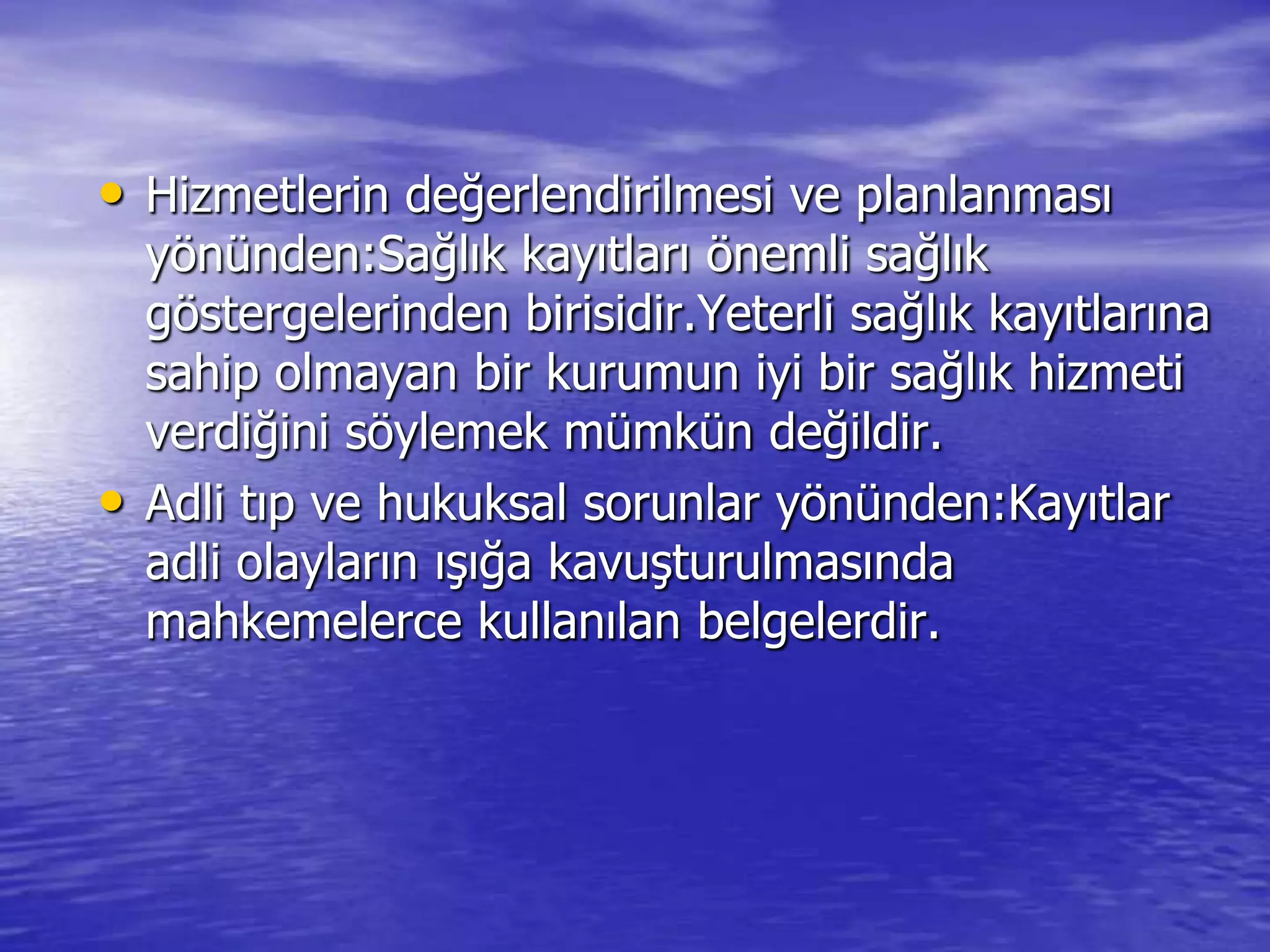 • Hizmetlerin değerlendirilmesi ve planlanması
yönünden:Sağlık kayıtları önemli sağlık
göstergelerinden birisidir.Yeterli sağlık kayıtlarına
sahip olmayan bir kurumun iyi bir sağlık hizmeti
verdiğini söylemek mümkün değildir.
• Adli tıp ve hukuksal sorunlar yönünden:Kayıtlar
adli olayların ıĢığa kavuĢturulmasında
mahkemelerce kullanılan belgelerdir.
 