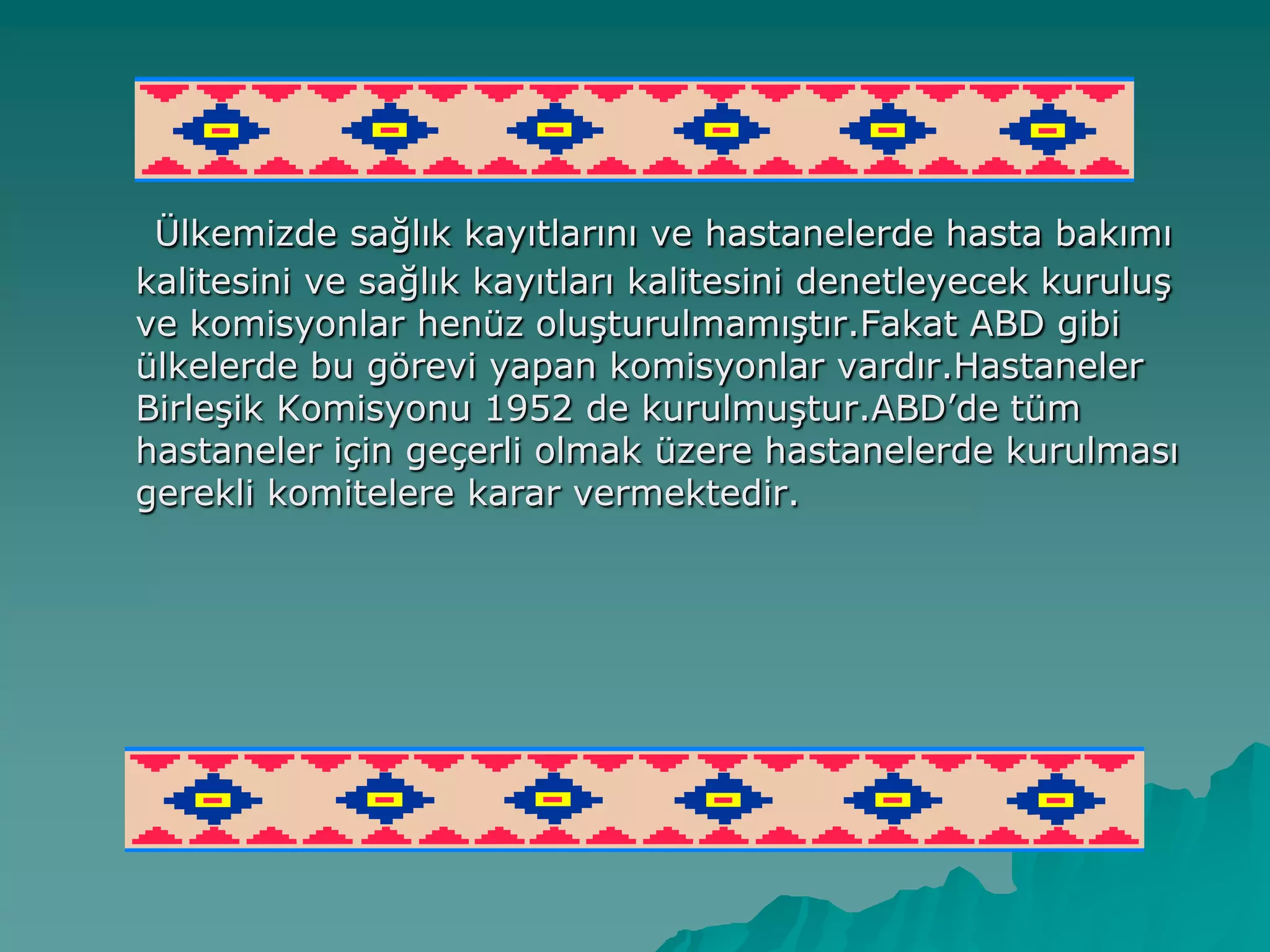 Ülkemizde sağlık kayıtlarını ve hastanelerde hasta bakımı
kalitesini ve sağlık kayıtları kalitesini denetleyecek kuruluĢ
ve komisyonlar henüz oluĢturulmamıĢtır.Fakat ABD gibi
ülkelerde bu görevi yapan komisyonlar vardır.Hastaneler
BirleĢik Komisyonu 1952 de kurulmuĢtur.ABD‟de tüm
hastaneler için geçerli olmak üzere hastanelerde kurulması
gerekli komitelere karar vermektedir.
 