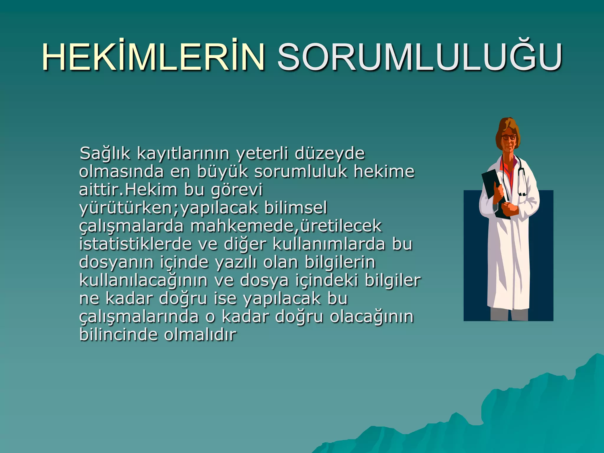 HEKĠMLERĠN SORUMLULUĞU
Sağlık kayıtlarının yeterli düzeyde
olmasında en büyük sorumluluk hekime
aittir.Hekim bu görevi
yürütürken;yapılacak bilimsel
çalıĢmalarda mahkemede,üretilecek
istatistiklerde ve diğer kullanımlarda bu
dosyanın içinde yazılı olan bilgilerin
kullanılacağının ve dosya içindeki bilgiler
ne kadar doğru ise yapılacak bu
çalıĢmalarında o kadar doğru olacağının
bilincinde olmalıdır
 