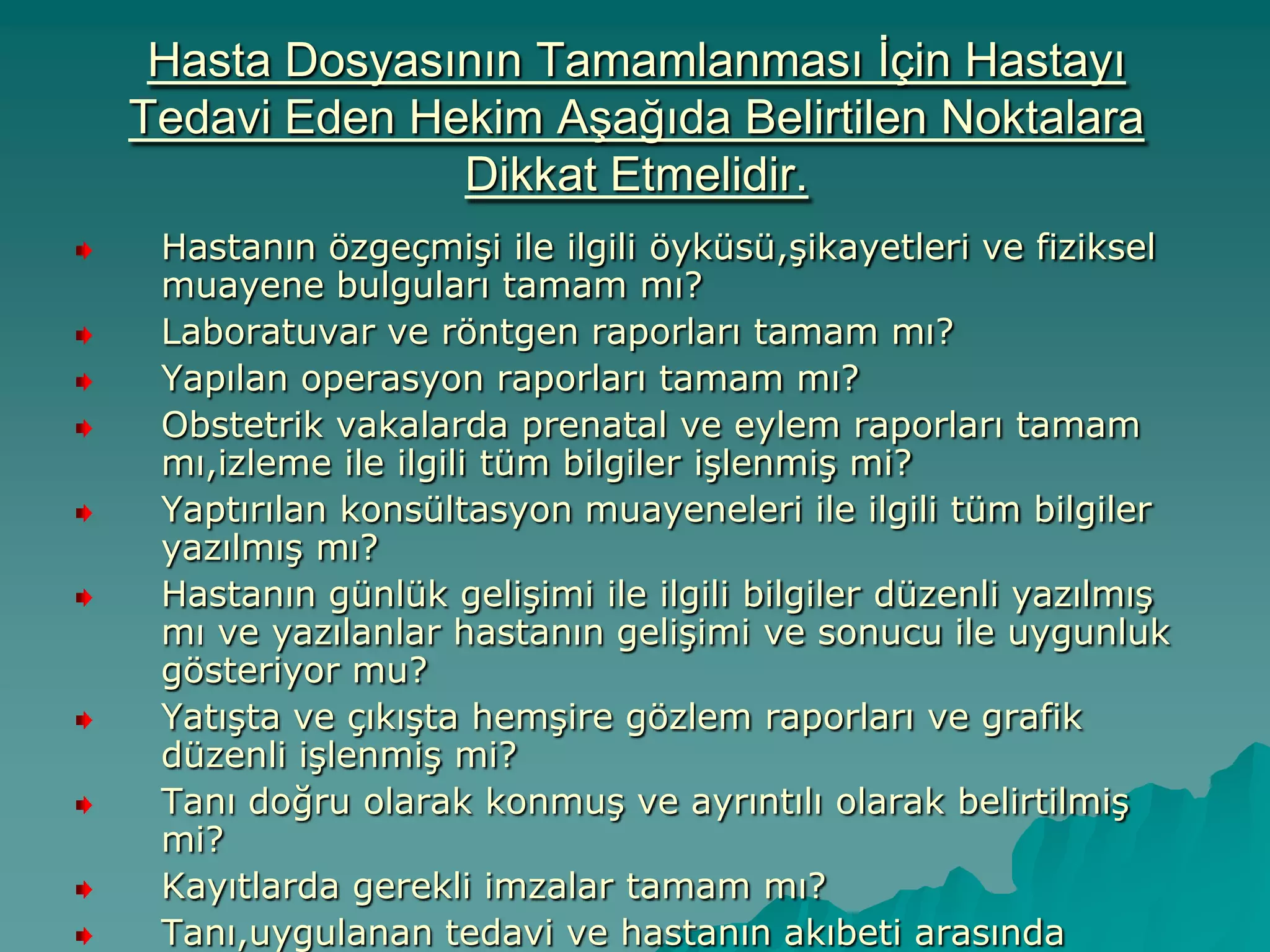 Hasta Dosyasının Tamamlanması Ġçin Hastayı
Tedavi Eden Hekim AĢağıda Belirtilen Noktalara
Dikkat Etmelidir.
Hastanın özgeçmiĢi ile ilgili öyküsü,Ģikayetleri ve fiziksel
muayene bulguları tamam mı?
Laboratuvar ve röntgen raporları tamam mı?
Yapılan operasyon raporları tamam mı?
Obstetrik vakalarda prenatal ve eylem raporları tamam
mı,izleme ile ilgili tüm bilgiler iĢlenmiĢ mi?
Yaptırılan konsültasyon muayeneleri ile ilgili tüm bilgiler
yazılmıĢ mı?
Hastanın günlük geliĢimi ile ilgili bilgiler düzenli yazılmıĢ
mı ve yazılanlar hastanın geliĢimi ve sonucu ile uygunluk
gösteriyor mu?
YatıĢta ve çıkıĢta hemĢire gözlem raporları ve grafik
düzenli iĢlenmiĢ mi?
Tanı doğru olarak konmuĢ ve ayrıntılı olarak belirtilmiĢ
mi?
Kayıtlarda gerekli imzalar tamam mı?
Tanı,uygulanan tedavi ve hastanın akıbeti arasında
 