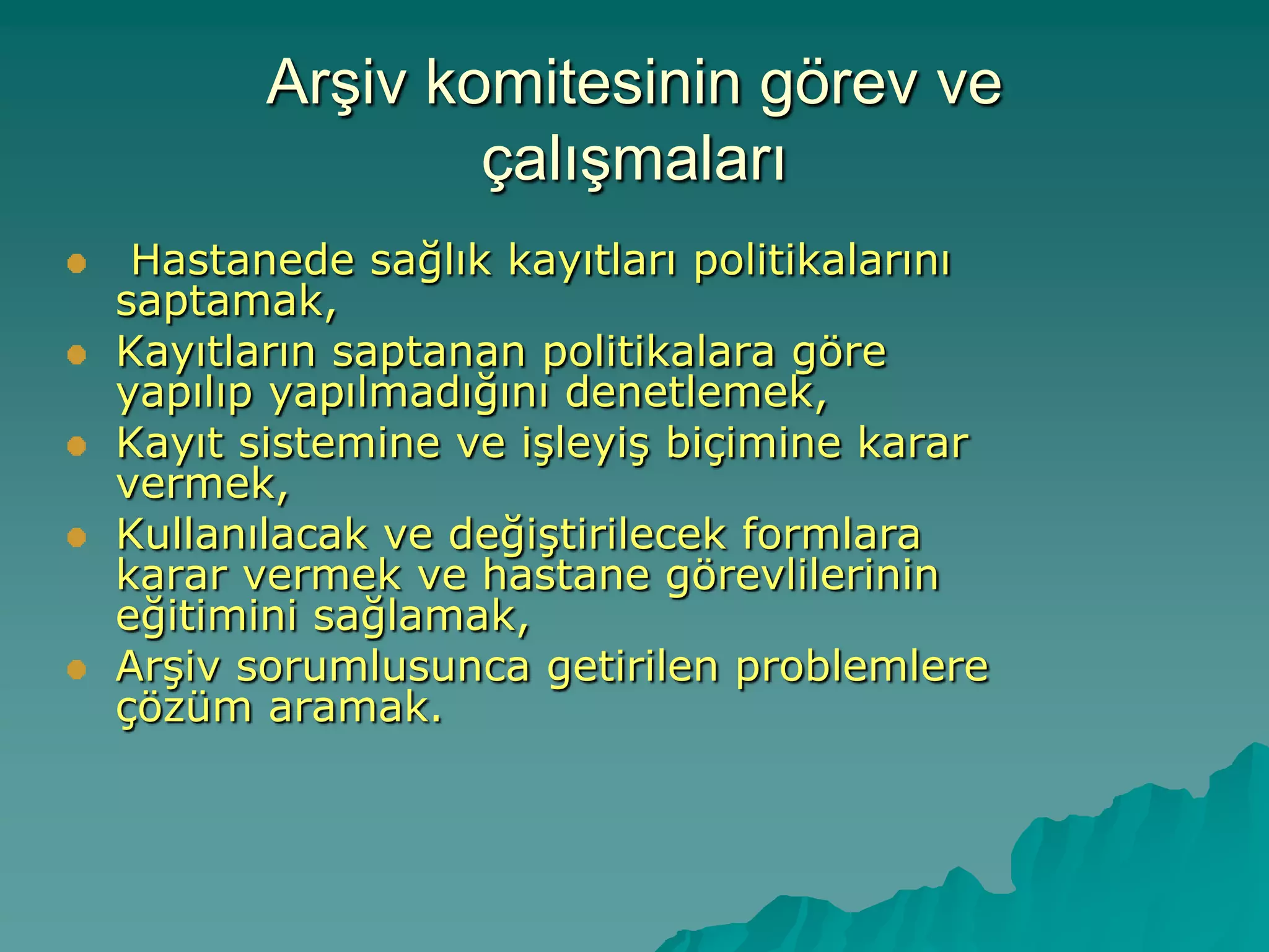 ArĢiv komitesinin görev ve
çalıĢmaları
Hastanede sağlık kayıtları politikalarını
saptamak,
Kayıtların saptanan politikalara göre
yapılıp yapılmadığını denetlemek,
Kayıt sistemine ve iĢleyiĢ biçimine karar
vermek,
Kullanılacak ve değiĢtirilecek formlara
karar vermek ve hastane görevlilerinin
eğitimini sağlamak,
ArĢiv sorumlusunca getirilen problemlere
çözüm aramak.
 