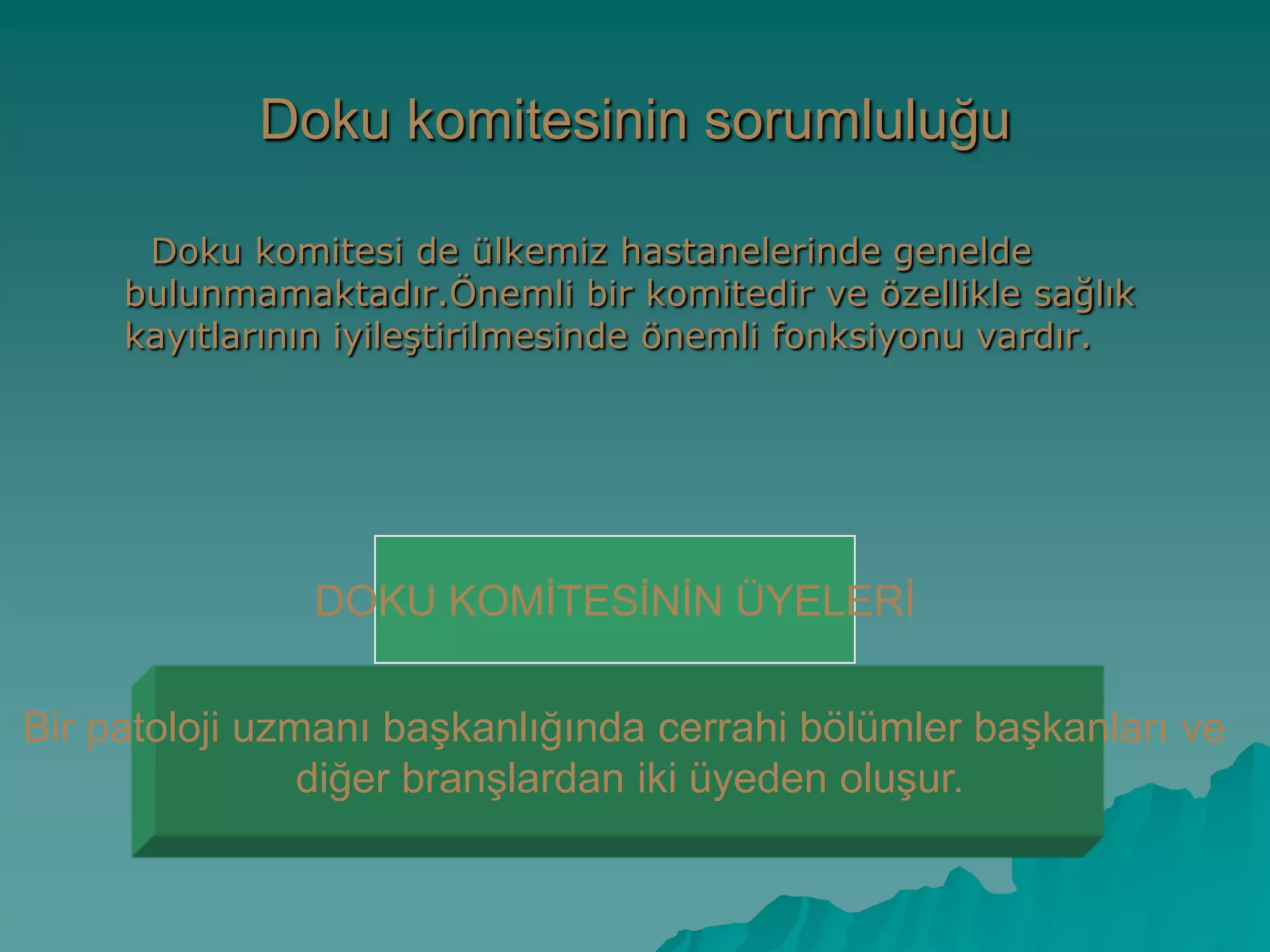 Doku komitesinin sorumluluğu
Doku komitesi de ülkemiz hastanelerinde genelde
bulunmamaktadır.Önemli bir komitedir ve özellikle sağlık
kayıtlarının iyileĢtirilmesinde önemli fonksiyonu vardır.
Bir patoloji uzmanı baĢkanlığında cerrahi bölümler baĢkanları ve
diğer branĢlardan iki üyeden oluĢur.
DOKU KOMĠTESĠNĠN ÜYELERĠ
 