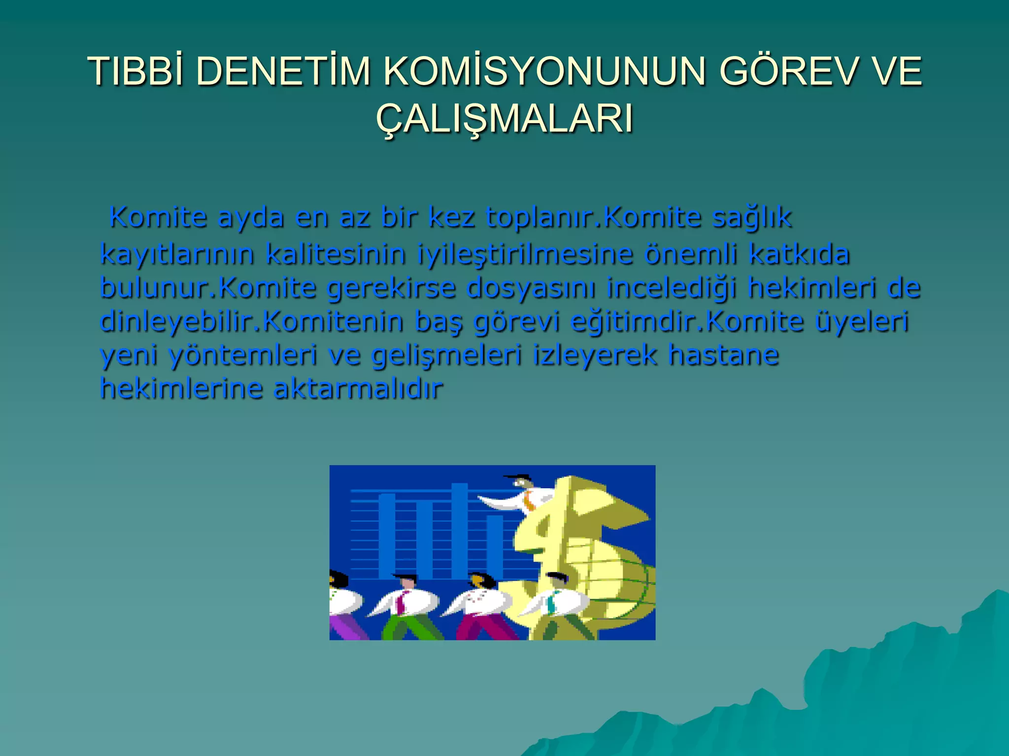 TIBBĠ DENETĠM KOMĠSYONUNUN GÖREV VE
ÇALIġMALARI
Komite ayda en az bir kez toplanır.Komite sağlık
kayıtlarının kalitesinin iyileĢtirilmesine önemli katkıda
bulunur.Komite gerekirse dosyasını incelediği hekimleri de
dinleyebilir.Komitenin baĢ görevi eğitimdir.Komite üyeleri
yeni yöntemleri ve geliĢmeleri izleyerek hastane
hekimlerine aktarmalıdır
 