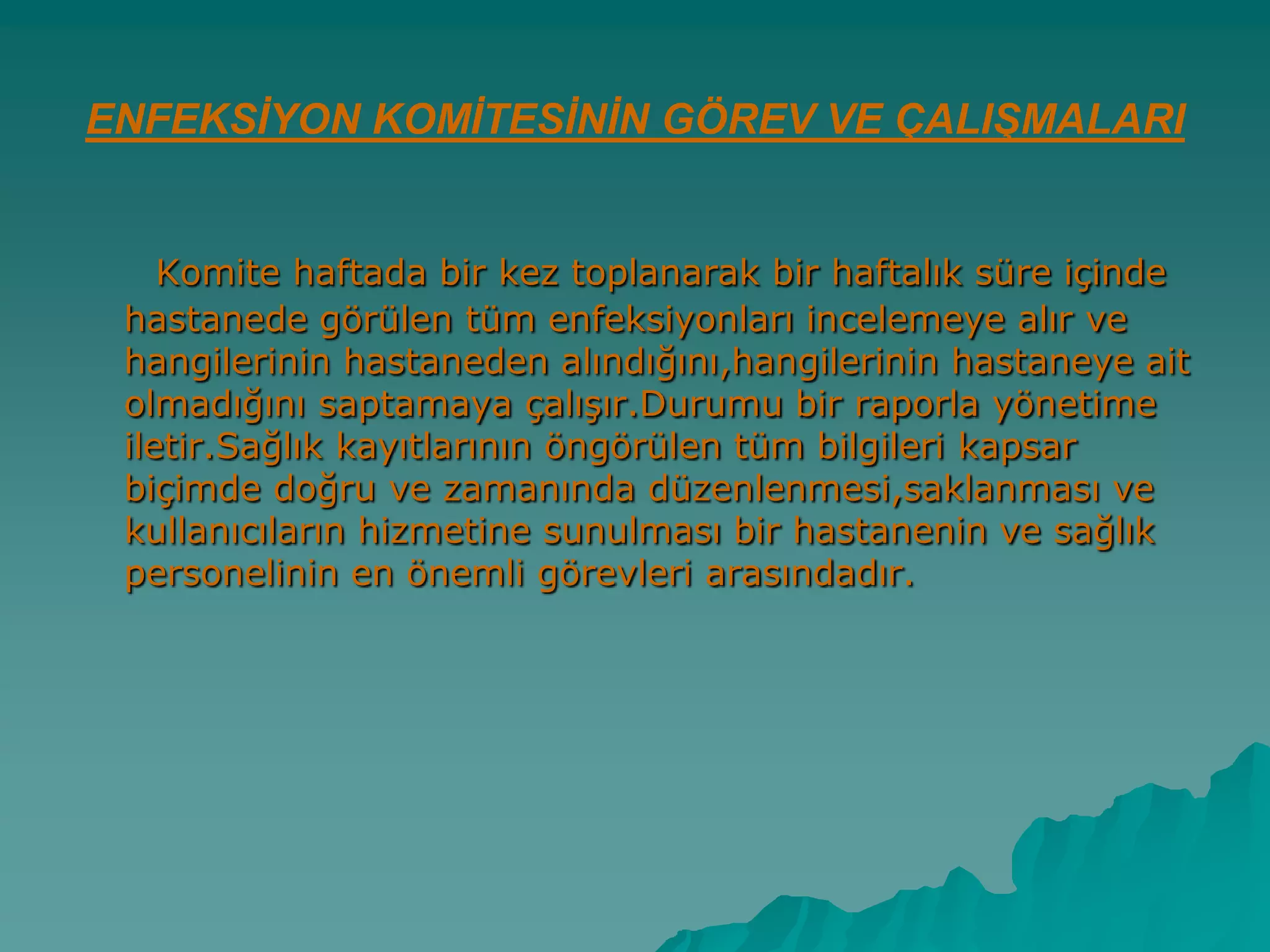 ENFEKSİYON KOMİTESİNİN GÖREV VE ÇALIŞMALARI
Komite haftada bir kez toplanarak bir haftalık süre içinde
hastanede görülen tüm enfeksiyonları incelemeye alır ve
hangilerinin hastaneden alındığını,hangilerinin hastaneye ait
olmadığını saptamaya çalıĢır.Durumu bir raporla yönetime
iletir.Sağlık kayıtlarının öngörülen tüm bilgileri kapsar
biçimde doğru ve zamanında düzenlenmesi,saklanması ve
kullanıcıların hizmetine sunulması bir hastanenin ve sağlık
personelinin en önemli görevleri arasındadır.
 