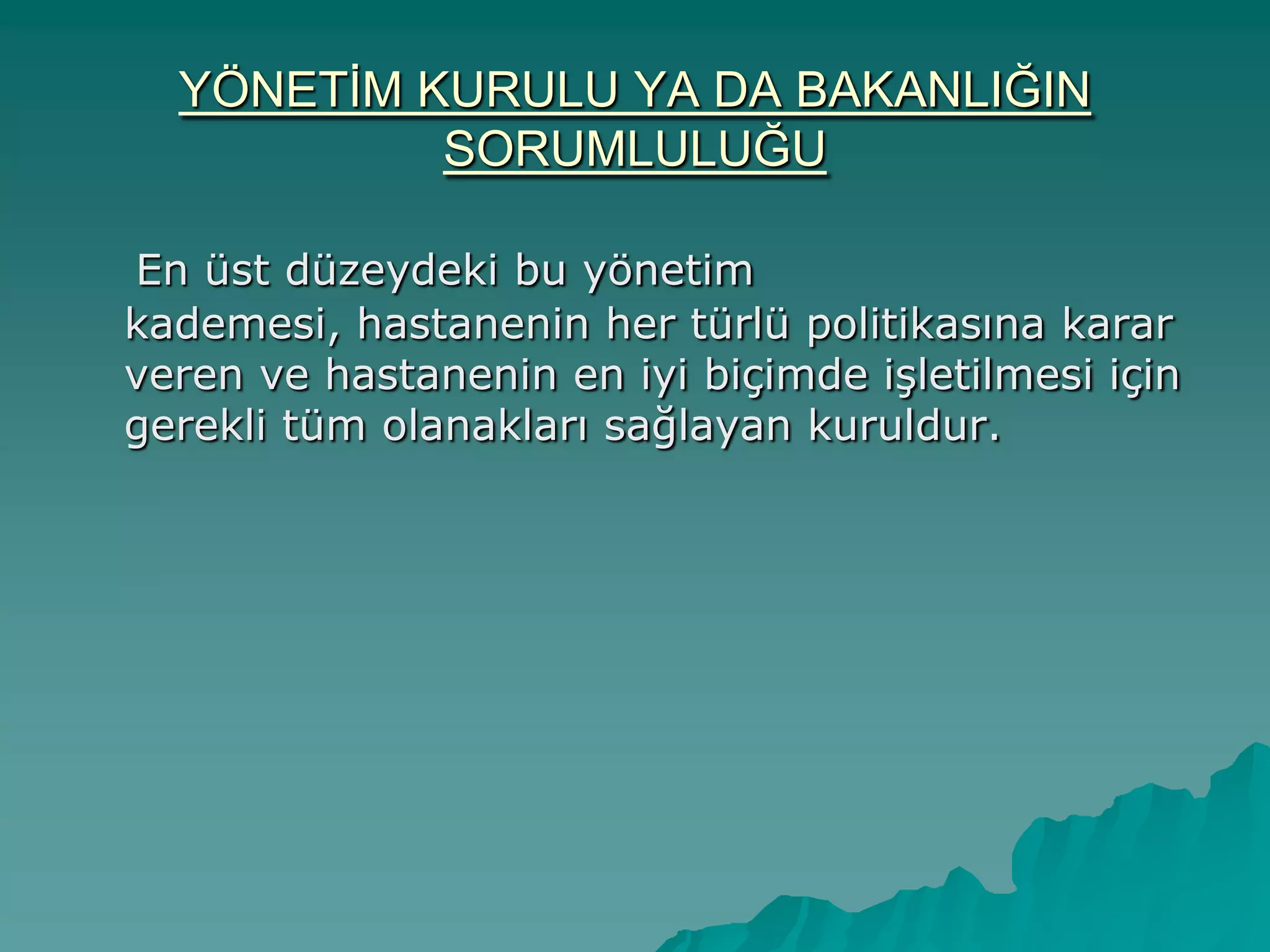 YÖNETĠM KURULU YA DA BAKANLIĞIN
SORUMLULUĞU
En üst düzeydeki bu yönetim
kademesi, hastanenin her türlü politikasına karar
veren ve hastanenin en iyi biçimde iĢletilmesi için
gerekli tüm olanakları sağlayan kuruldur.
 