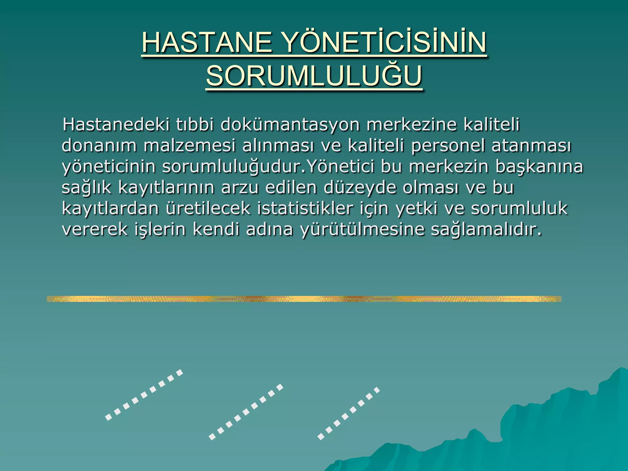 HASTANE YÖNETĠCĠSĠNĠN
SORUMLULUĞU
Hastanedeki tıbbi dokümantasyon merkezine kaliteli
donanım malzemesi alınması ve kaliteli personel atanması
yöneticinin sorumluluğudur.Yönetici bu merkezin baĢkanına
sağlık kayıtlarının arzu edilen düzeyde olması ve bu
kayıtlardan üretilecek istatistikler için yetki ve sorumluluk
vererek iĢlerin kendi adına yürütülmesine sağlamalıdır.
 