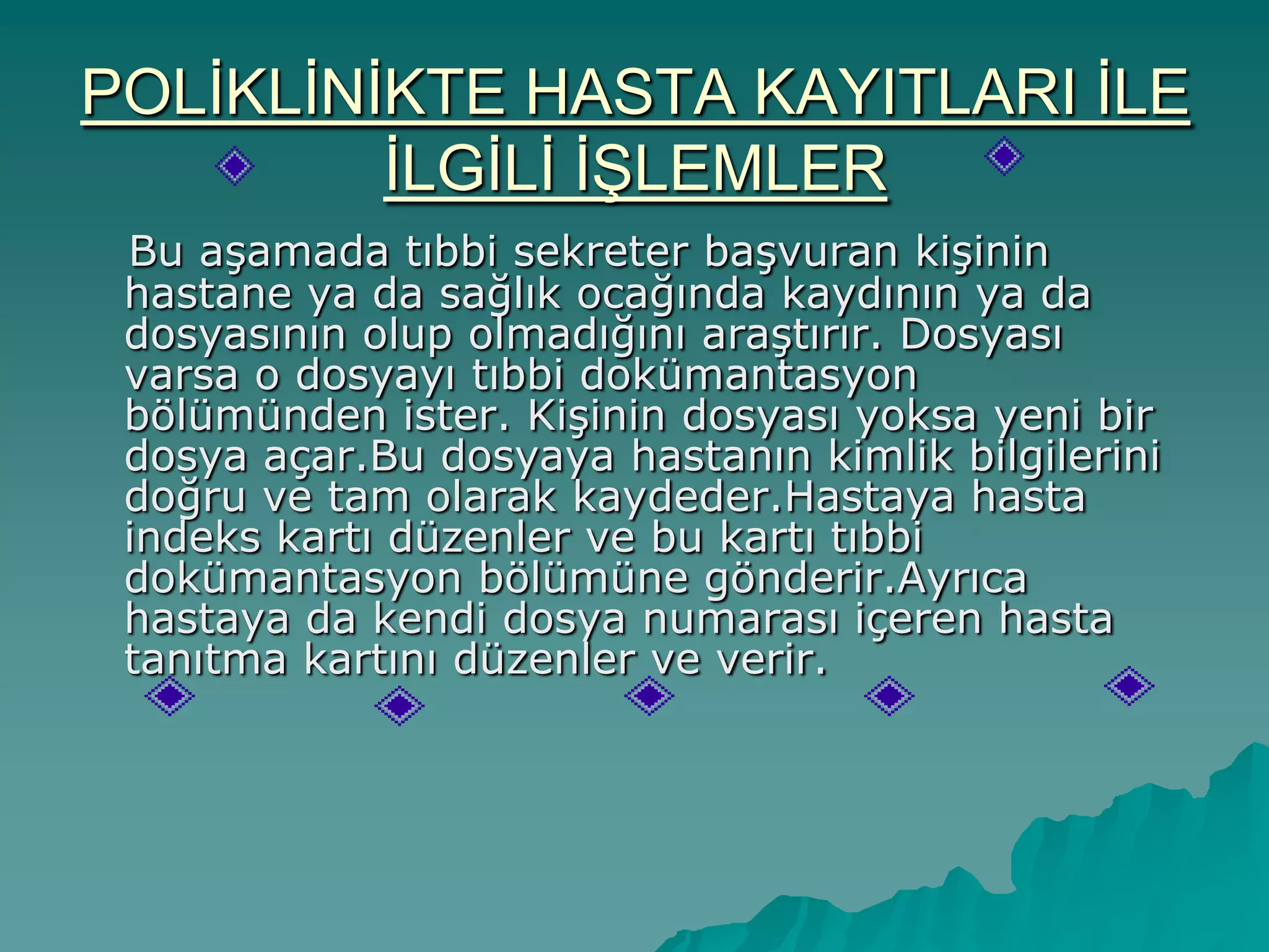 POLĠKLĠNĠKTE HASTA KAYITLARI ĠLE
ĠLGĠLĠ ĠġLEMLER
Bu aĢamada tıbbi sekreter baĢvuran kiĢinin
hastane ya da sağlık ocağında kaydının ya da
dosyasının olup olmadığını araĢtırır. Dosyası
varsa o dosyayı tıbbi dokümantasyon
bölümünden ister. KiĢinin dosyası yoksa yeni bir
dosya açar.Bu dosyaya hastanın kimlik bilgilerini
doğru ve tam olarak kaydeder.Hastaya hasta
indeks kartı düzenler ve bu kartı tıbbi
dokümantasyon bölümüne gönderir.Ayrıca
hastaya da kendi dosya numarası içeren hasta
tanıtma kartını düzenler ve verir.
 