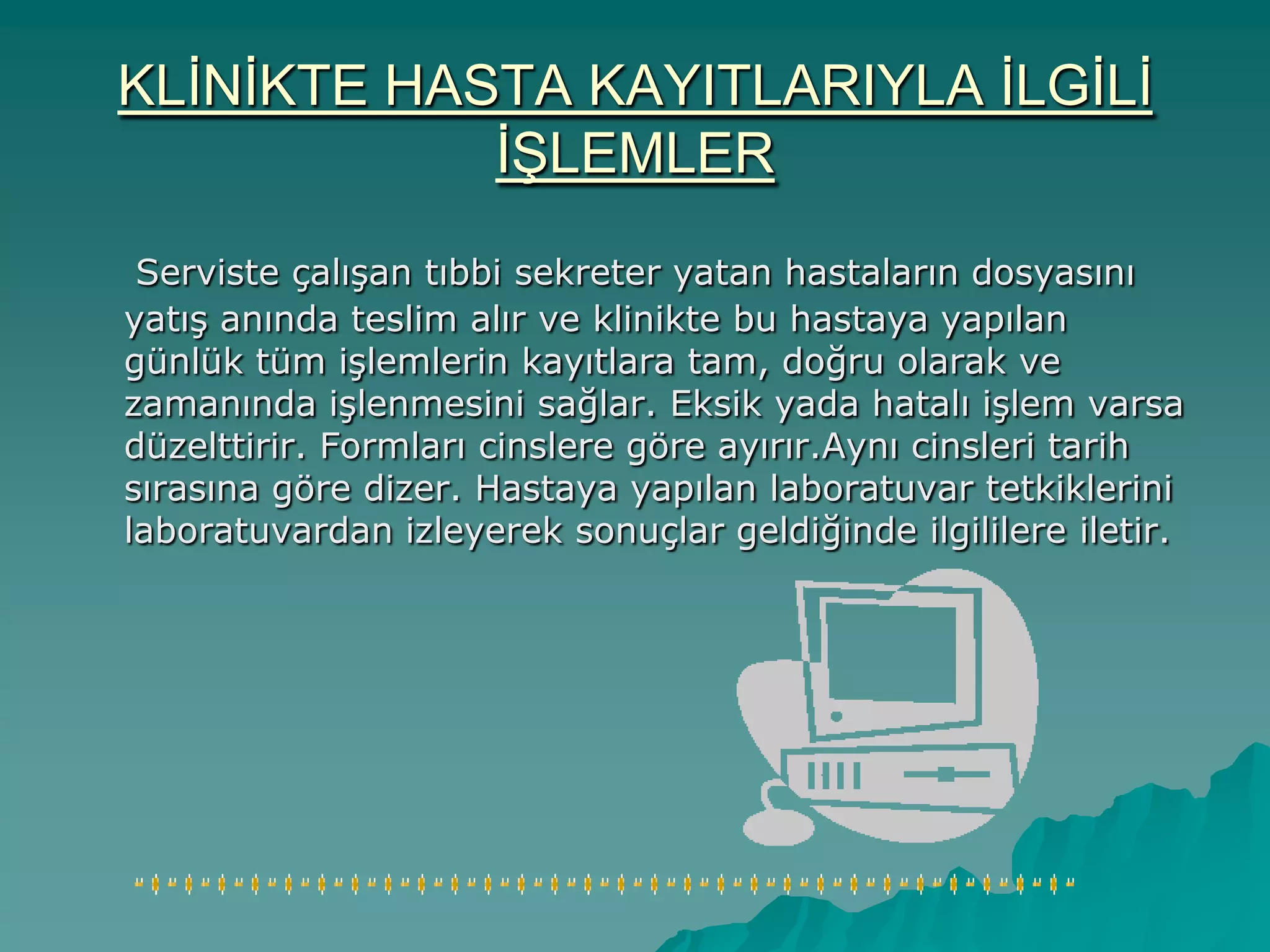 KLĠNĠKTE HASTA KAYITLARIYLA ĠLGĠLĠ
ĠġLEMLER
Serviste çalıĢan tıbbi sekreter yatan hastaların dosyasını
yatıĢ anında teslim alır ve klinikte bu hastaya yapılan
günlük tüm iĢlemlerin kayıtlara tam, doğru olarak ve
zamanında iĢlenmesini sağlar. Eksik yada hatalı iĢlem varsa
düzelttirir. Formları cinslere göre ayırır.Aynı cinsleri tarih
sırasına göre dizer. Hastaya yapılan laboratuvar tetkiklerini
laboratuvardan izleyerek sonuçlar geldiğinde ilgililere iletir.
 