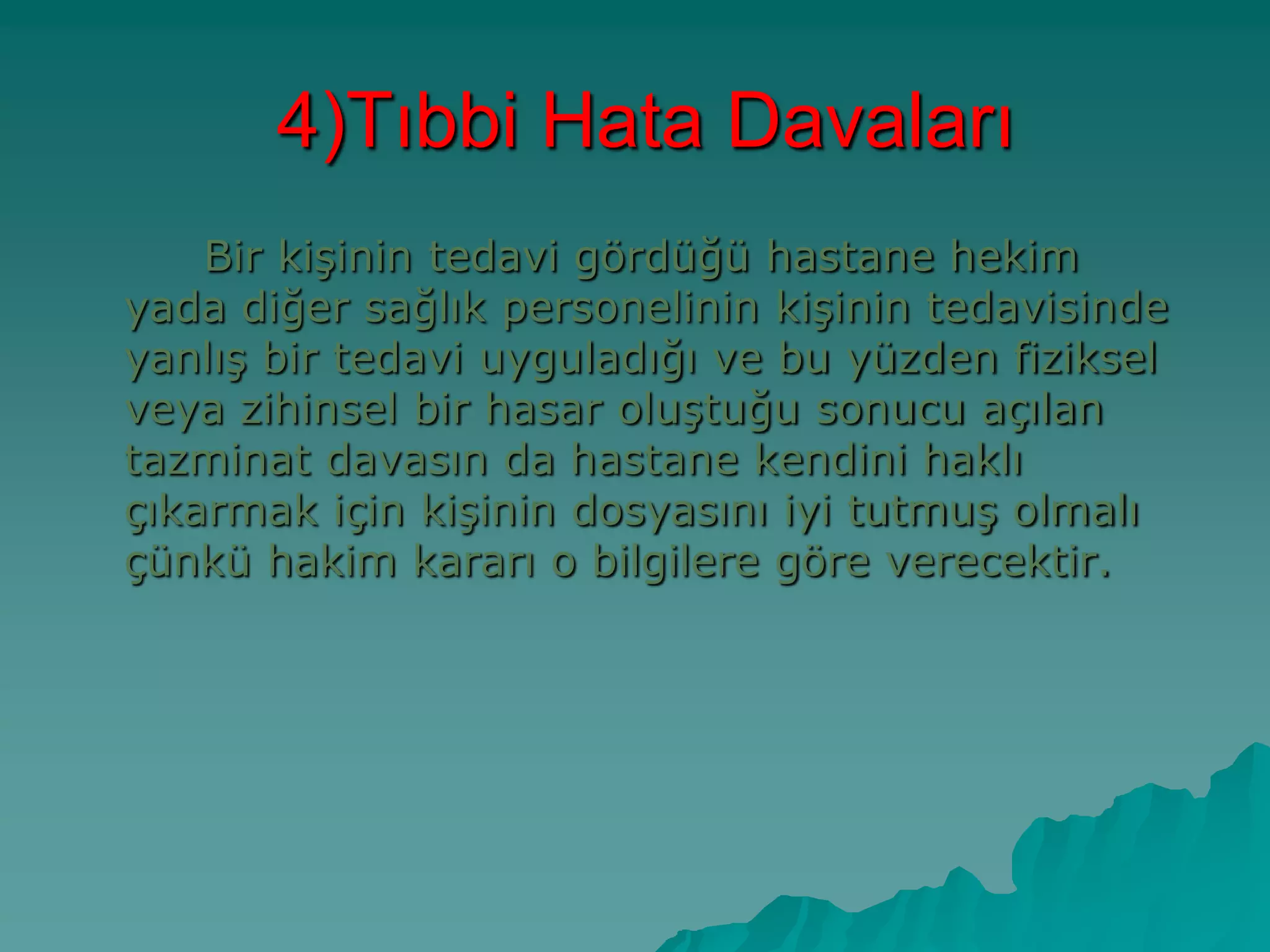 4)Tıbbi Hata Davaları
Bir kiĢinin tedavi gördüğü hastane hekim
yada diğer sağlık personelinin kiĢinin tedavisinde
yanlıĢ bir tedavi uyguladığı ve bu yüzden fiziksel
veya zihinsel bir hasar oluĢtuğu sonucu açılan
tazminat davasın da hastane kendini haklı
çıkarmak için kiĢinin dosyasını iyi tutmuĢ olmalı
çünkü hakim kararı o bilgilere göre verecektir.
 