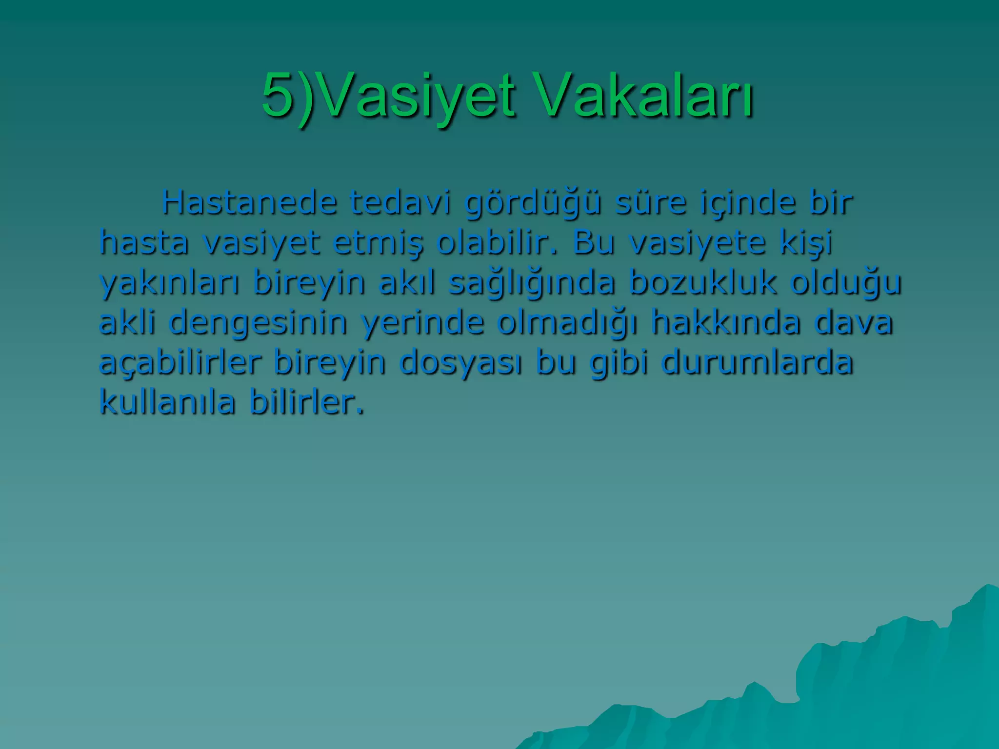 5)Vasiyet Vakaları
Hastanede tedavi gördüğü süre içinde bir
hasta vasiyet etmiĢ olabilir. Bu vasiyete kiĢi
yakınları bireyin akıl sağlığında bozukluk olduğu
akli dengesinin yerinde olmadığı hakkında dava
açabilirler bireyin dosyası bu gibi durumlarda
kullanıla bilirler.
 