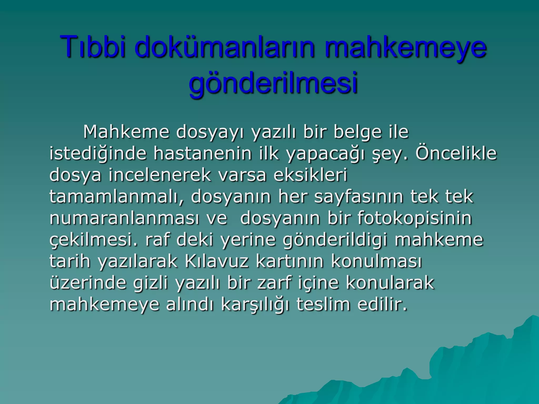 Tıbbi dokümanların mahkemeye
gönderilmesi
Mahkeme dosyayı yazılı bir belge ile
istediğinde hastanenin ilk yapacağı Ģey. Öncelikle
dosya incelenerek varsa eksikleri
tamamlanmalı, dosyanın her sayfasının tek tek
numaranlanması ve dosyanın bir fotokopisinin
çekilmesi. raf deki yerine gönderildigi mahkeme
tarih yazılarak Kılavuz kartının konulması
üzerinde gizli yazılı bir zarf içine konularak
mahkemeye alındı karĢılığı teslim edilir.
 