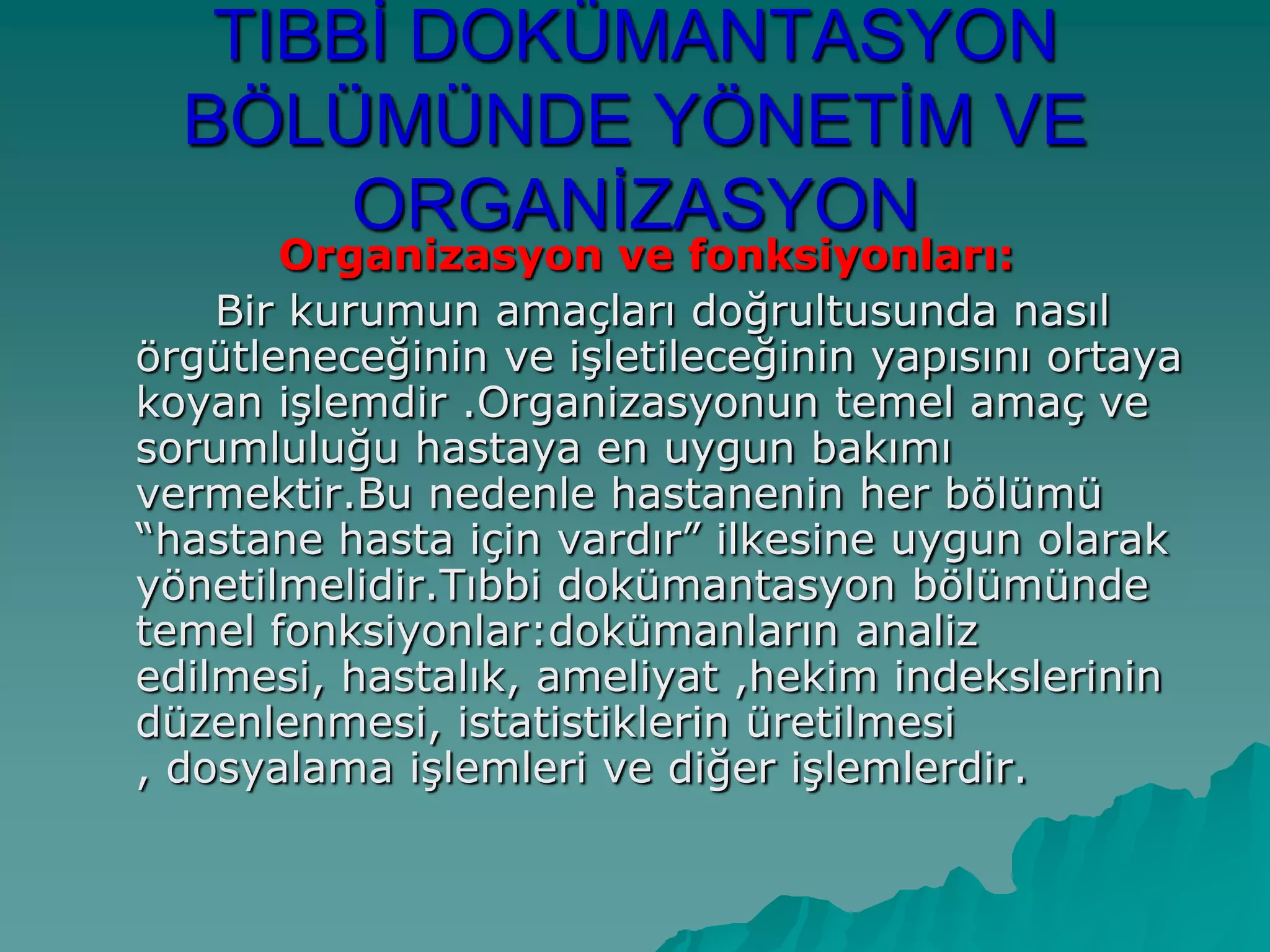 TIBBĠ DOKÜMANTASYON
BÖLÜMÜNDE YÖNETĠM VE
ORGANĠZASYON
Organizasyon ve fonksiyonları:
Bir kurumun amaçları doğrultusunda nasıl
örgütleneceğinin ve iĢletileceğinin yapısını ortaya
koyan iĢlemdir .Organizasyonun temel amaç ve
sorumluluğu hastaya en uygun bakımı
vermektir.Bu nedenle hastanenin her bölümü
“hastane hasta için vardır” ilkesine uygun olarak
yönetilmelidir.Tıbbi dokümantasyon bölümünde
temel fonksiyonlar:dokümanların analiz
edilmesi, hastalık, ameliyat ,hekim indekslerinin
düzenlenmesi, istatistiklerin üretilmesi
, dosyalama iĢlemleri ve diğer iĢlemlerdir.
 