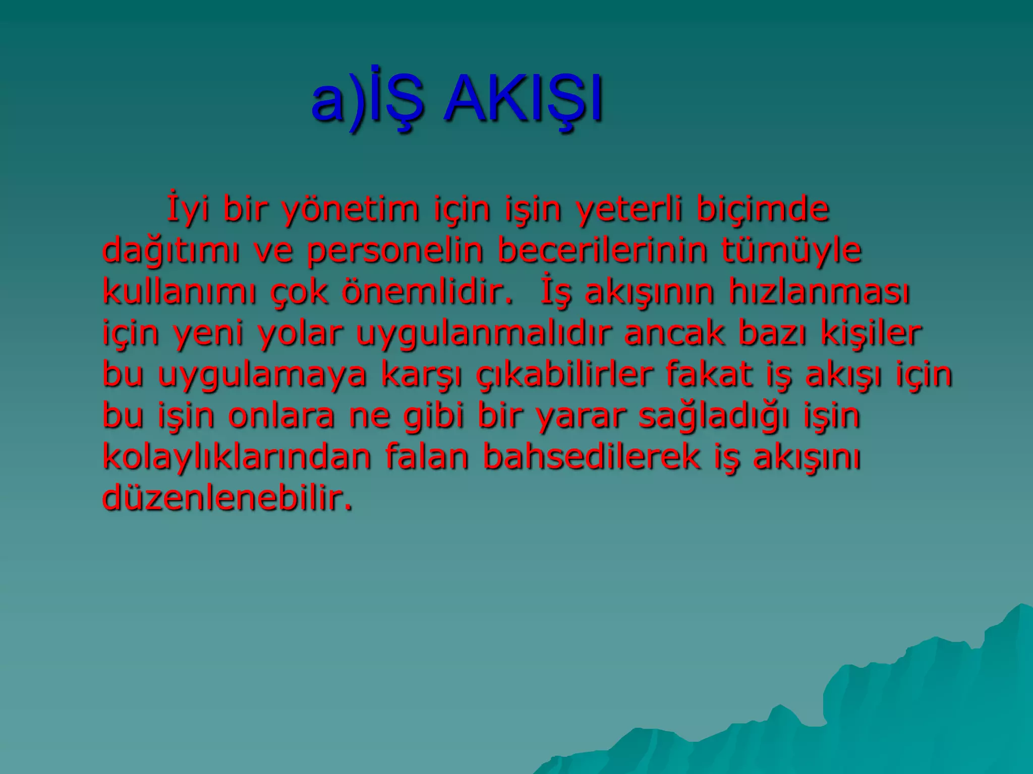 a)Ġġ AKIġI
Ġyi bir yönetim için iĢin yeterli biçimde
dağıtımı ve personelin becerilerinin tümüyle
kullanımı çok önemlidir. ĠĢ akıĢının hızlanması
için yeni yolar uygulanmalıdır ancak bazı kiĢiler
bu uygulamaya karĢı çıkabilirler fakat iĢ akıĢı için
bu iĢin onlara ne gibi bir yarar sağladığı iĢin
kolaylıklarından falan bahsedilerek iĢ akıĢını
düzenlenebilir.
 