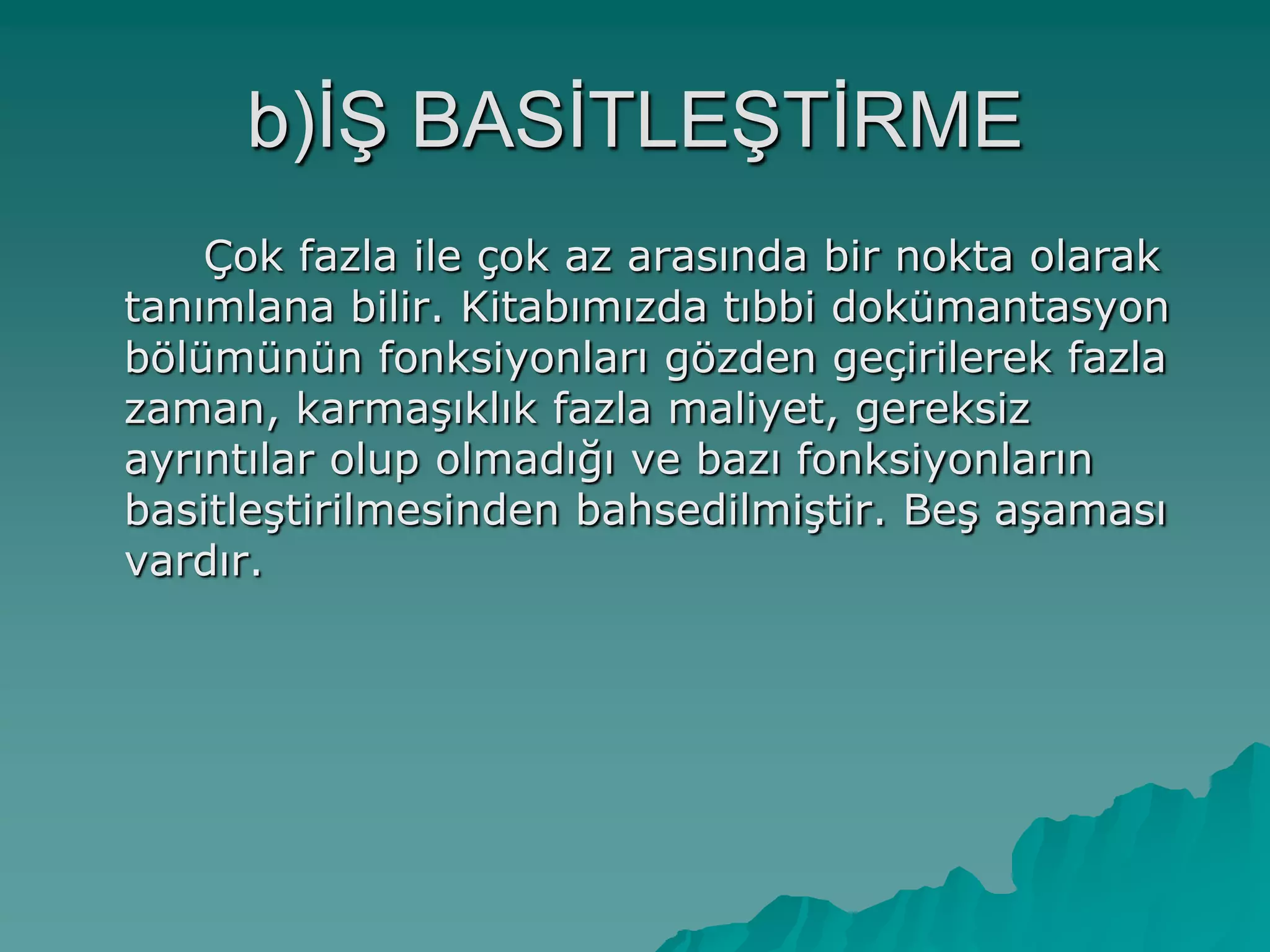 b)Ġġ BASĠTLEġTĠRME
Çok fazla ile çok az arasında bir nokta olarak
tanımlana bilir. Kitabımızda tıbbi dokümantasyon
bölümünün fonksiyonları gözden geçirilerek fazla
zaman, karmaĢıklık fazla maliyet, gereksiz
ayrıntılar olup olmadığı ve bazı fonksiyonların
basitleĢtirilmesinden bahsedilmiĢtir. BeĢ aĢaması
vardır.
 