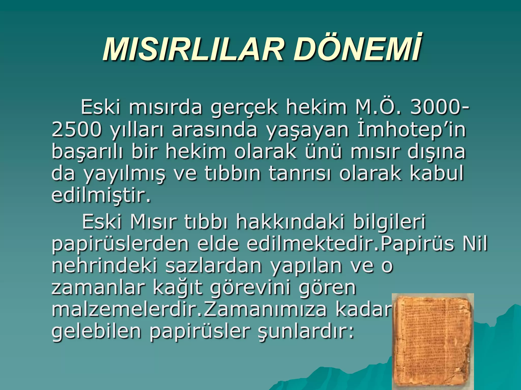MISIRLILAR DÖNEMİ
Eski mısırda gerçek hekim M.Ö. 3000-
2500 yılları arasında yaĢayan Ġmhotep‟in
baĢarılı bir hekim olarak ünü mısır dıĢına
da yayılmıĢ ve tıbbın tanrısı olarak kabul
edilmiĢtir.
Eski Mısır tıbbı hakkındaki bilgileri
papirüslerden elde edilmektedir.Papirüs Nil
nehrindeki sazlardan yapılan ve o
zamanlar kağıt görevini gören
malzemelerdir.Zamanımıza kadar
gelebilen papirüsler Ģunlardır:
 
