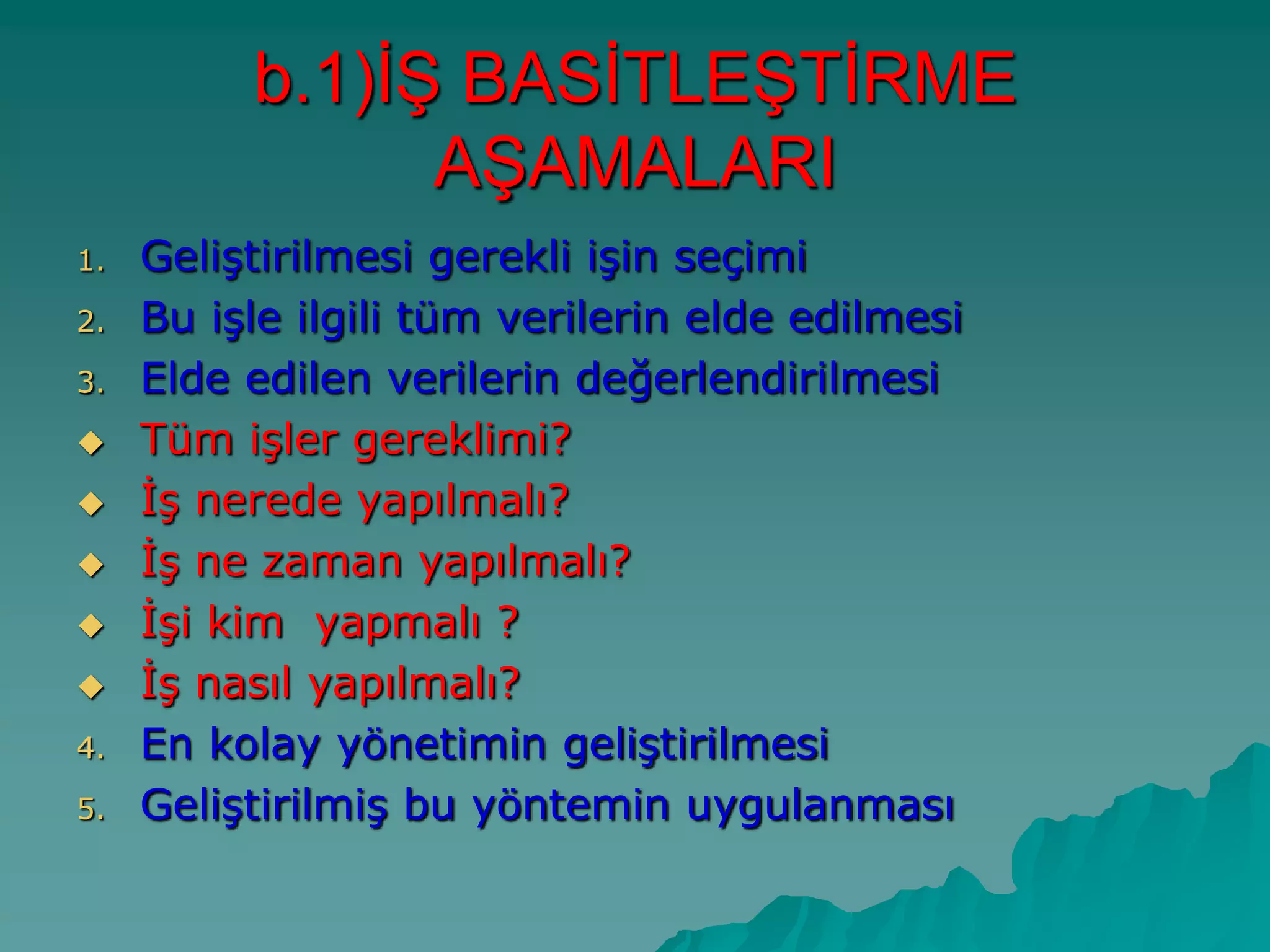 1. GeliĢtirilmesi gerekli iĢin seçimi
2. Bu iĢle ilgili tüm verilerin elde edilmesi
3. Elde edilen verilerin değerlendirilmesi
 Tüm iĢler gereklimi?
 ĠĢ nerede yapılmalı?
 ĠĢ ne zaman yapılmalı?
 ĠĢi kim yapmalı ?
 ĠĢ nasıl yapılmalı?
4. En kolay yönetimin geliĢtirilmesi
5. GeliĢtirilmiĢ bu yöntemin uygulanması
b.1)Ġġ BASĠTLEġTĠRME
AġAMALARI
 