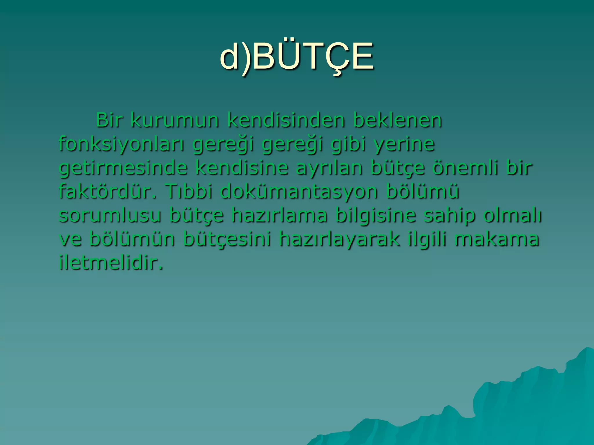 d)BÜTÇE
Bir kurumun kendisinden beklenen
fonksiyonları gereği gereği gibi yerine
getirmesinde kendisine ayrılan bütçe önemli bir
faktördür. Tıbbi dokümantasyon bölümü
sorumlusu bütçe hazırlama bilgisine sahip olmalı
ve bölümün bütçesini hazırlayarak ilgili makama
iletmelidir.
 