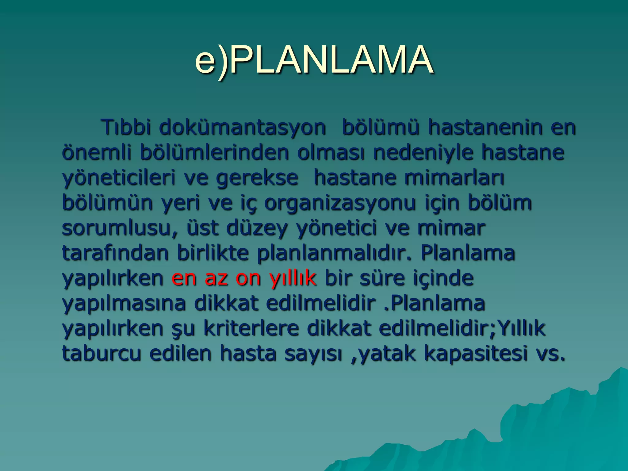 e)PLANLAMA
Tıbbi dokümantasyon bölümü hastanenin en
önemli bölümlerinden olması nedeniyle hastane
yöneticileri ve gerekse hastane mimarları
bölümün yeri ve iç organizasyonu için bölüm
sorumlusu, üst düzey yönetici ve mimar
tarafından birlikte planlanmalıdır. Planlama
yapılırken en az on yıllık bir süre içinde
yapılmasına dikkat edilmelidir .Planlama
yapılırken Ģu kriterlere dikkat edilmelidir;Yıllık
taburcu edilen hasta sayısı ,yatak kapasitesi vs.
 