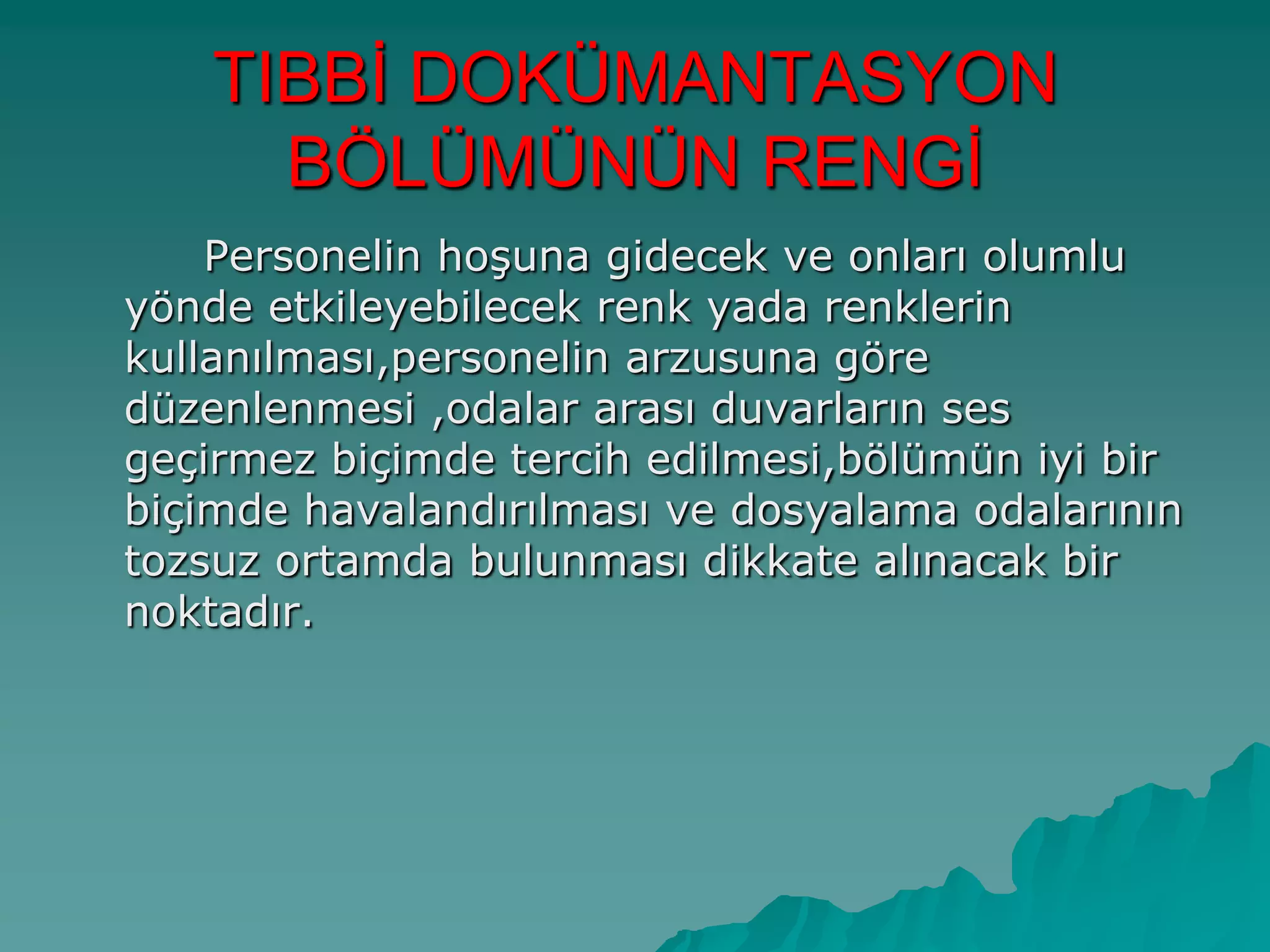 TIBBĠ DOKÜMANTASYON
BÖLÜMÜNÜN RENGĠ
Personelin hoĢuna gidecek ve onları olumlu
yönde etkileyebilecek renk yada renklerin
kullanılması,personelin arzusuna göre
düzenlenmesi ,odalar arası duvarların ses
geçirmez biçimde tercih edilmesi,bölümün iyi bir
biçimde havalandırılması ve dosyalama odalarının
tozsuz ortamda bulunması dikkate alınacak bir
noktadır.
 