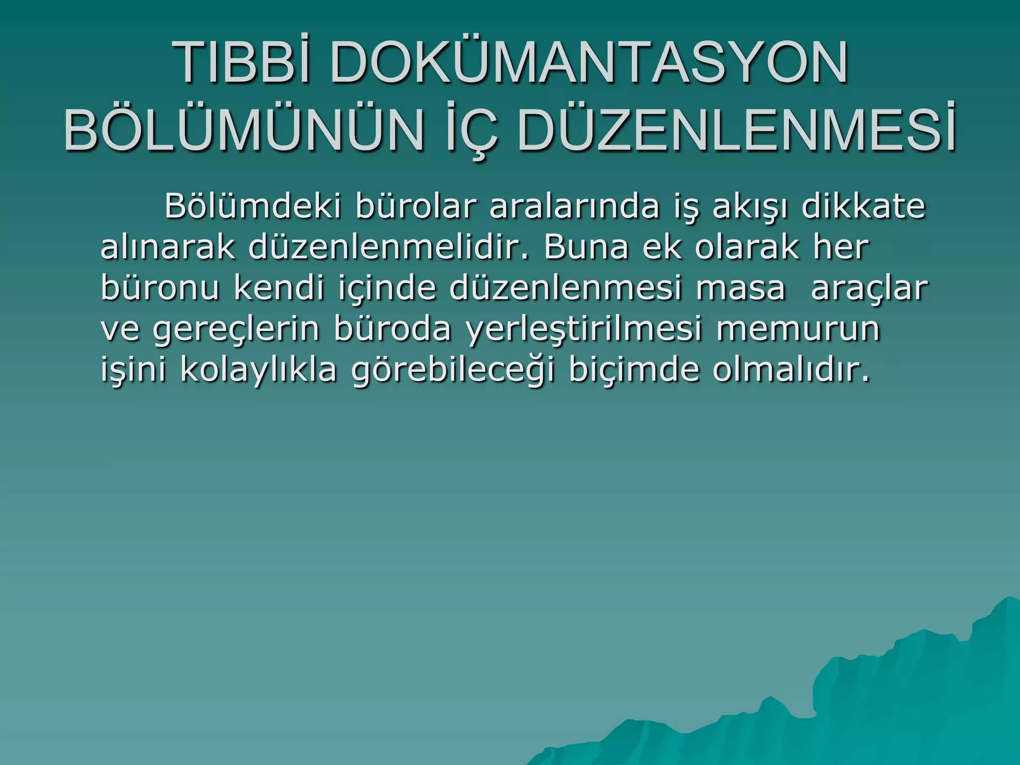 TIBBĠ DOKÜMANTASYON
BÖLÜMÜNÜN ĠÇ DÜZENLENMESĠ
Bölümdeki bürolar aralarında iĢ akıĢı dikkate
alınarak düzenlenmelidir. Buna ek olarak her
büronu kendi içinde düzenlenmesi masa araçlar
ve gereçlerin büroda yerleĢtirilmesi memurun
iĢini kolaylıkla görebileceği biçimde olmalıdır.
 
