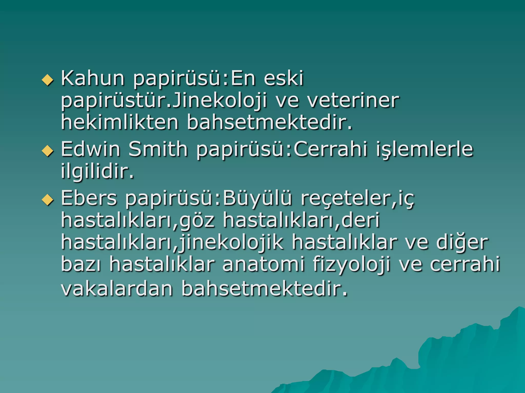  Kahun papirüsü:En eski
papirüstür.Jinekoloji ve veteriner
hekimlikten bahsetmektedir.
 Edwin Smith papirüsü:Cerrahi iĢlemlerle
ilgilidir.
 Ebers papirüsü:Büyülü reçeteler,iç
hastalıkları,göz hastalıkları,deri
hastalıkları,jinekolojik hastalıklar ve diğer
bazı hastalıklar anatomi fizyoloji ve cerrahi
vakalardan bahsetmektedir.
 