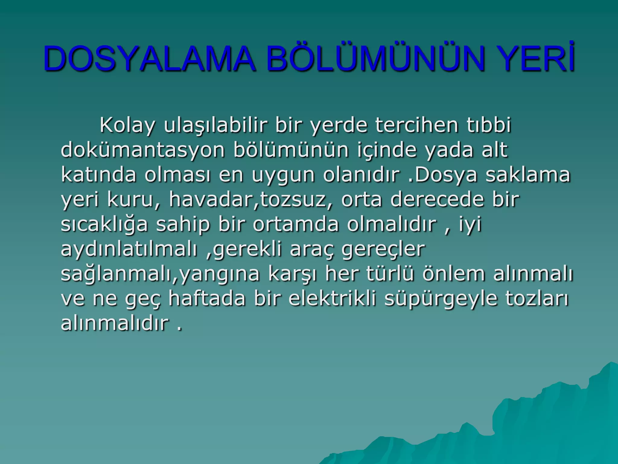DOSYALAMA BÖLÜMÜNÜN YERĠ
Kolay ulaĢılabilir bir yerde tercihen tıbbi
dokümantasyon bölümünün içinde yada alt
katında olması en uygun olanıdır .Dosya saklama
yeri kuru, havadar,tozsuz, orta derecede bir
sıcaklığa sahip bir ortamda olmalıdır , iyi
aydınlatılmalı ,gerekli araç gereçler
sağlanmalı,yangına karĢı her türlü önlem alınmalı
ve ne geç haftada bir elektrikli süpürgeyle tozları
alınmalıdır .
 