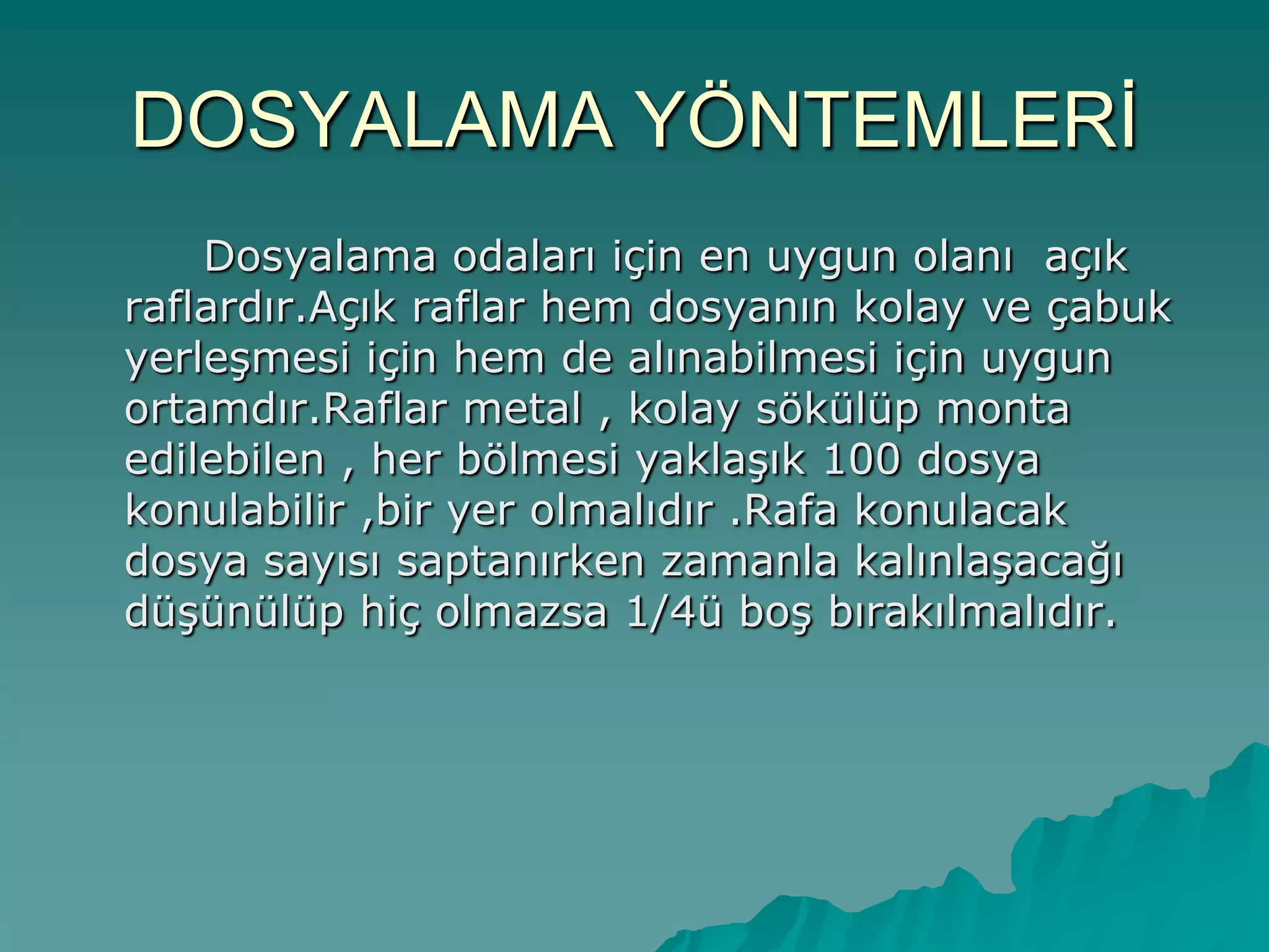 DOSYALAMA YÖNTEMLERĠ
Dosyalama odaları için en uygun olanı açık
raflardır.Açık raflar hem dosyanın kolay ve çabuk
yerleĢmesi için hem de alınabilmesi için uygun
ortamdır.Raflar metal , kolay sökülüp monta
edilebilen , her bölmesi yaklaĢık 100 dosya
konulabilir ,bir yer olmalıdır .Rafa konulacak
dosya sayısı saptanırken zamanla kalınlaĢacağı
düĢünülüp hiç olmazsa 1/4ü boĢ bırakılmalıdır.
 