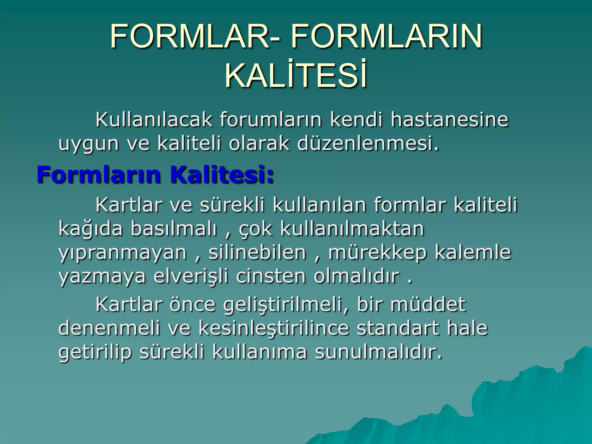 FORMLAR- FORMLARIN
KALĠTESĠ
Kullanılacak forumların kendi hastanesine
uygun ve kaliteli olarak düzenlenmesi.
Formların Kalitesi:
Kartlar ve sürekli kullanılan formlar kaliteli
kağıda basılmalı , çok kullanılmaktan
yıpranmayan , silinebilen , mürekkep kalemle
yazmaya elveriĢli cinsten olmalıdır .
Kartlar önce geliĢtirilmeli, bir müddet
denenmeli ve kesinleĢtirilince standart hale
getirilip sürekli kullanıma sunulmalıdır.
 