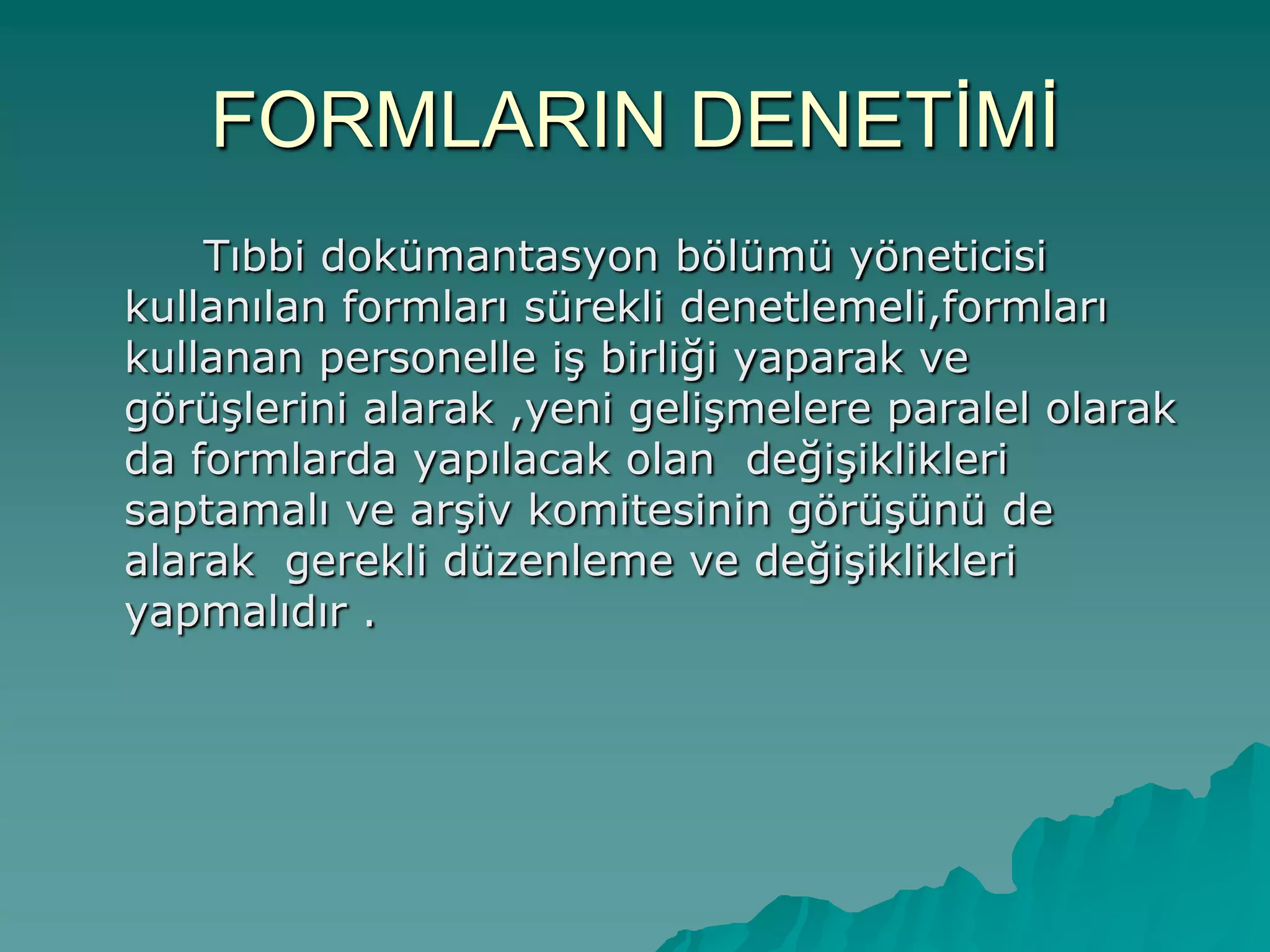 FORMLARIN DENETĠMĠ
Tıbbi dokümantasyon bölümü yöneticisi
kullanılan formları sürekli denetlemeli,formları
kullanan personelle iĢ birliği yaparak ve
görüĢlerini alarak ,yeni geliĢmelere paralel olarak
da formlarda yapılacak olan değiĢiklikleri
saptamalı ve arĢiv komitesinin görüĢünü de
alarak gerekli düzenleme ve değiĢiklikleri
yapmalıdır .
 