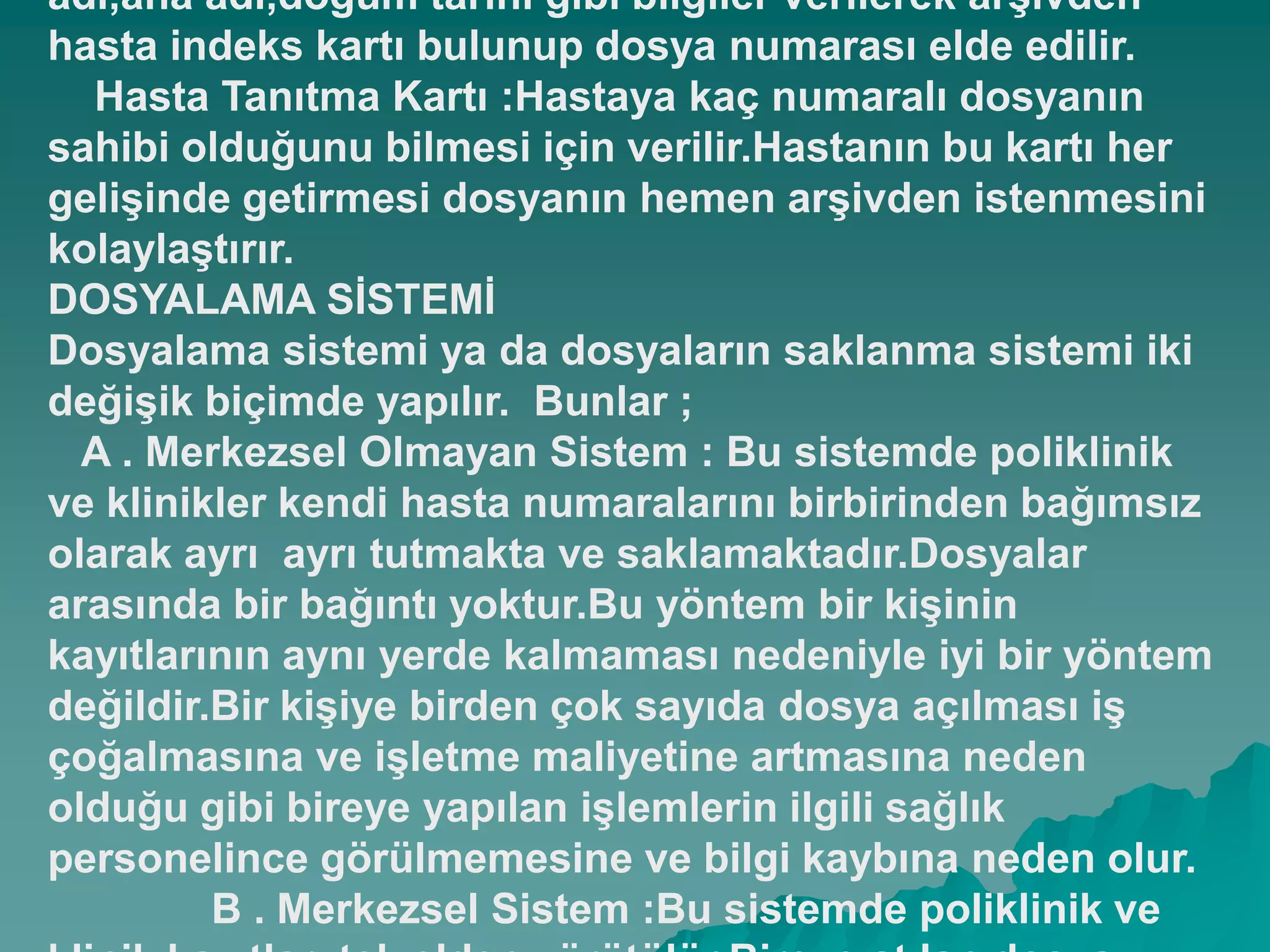 adı,ana adı,doğum tarihi gibi bilgiler verilerek arĢivden
hasta indeks kartı bulunup dosya numarası elde edilir.
Hasta Tanıtma Kartı :Hastaya kaç numaralı dosyanın
sahibi olduğunu bilmesi için verilir.Hastanın bu kartı her
geliĢinde getirmesi dosyanın hemen arĢivden istenmesini
kolaylaĢtırır.
DOSYALAMA SĠSTEMĠ
Dosyalama sistemi ya da dosyaların saklanma sistemi iki
değiĢik biçimde yapılır. Bunlar ;
A . Merkezsel Olmayan Sistem : Bu sistemde poliklinik
ve klinikler kendi hasta numaralarını birbirinden bağımsız
olarak ayrı ayrı tutmakta ve saklamaktadır.Dosyalar
arasında bir bağıntı yoktur.Bu yöntem bir kiĢinin
kayıtlarının aynı yerde kalmaması nedeniyle iyi bir yöntem
değildir.Bir kiĢiye birden çok sayıda dosya açılması iĢ
çoğalmasına ve iĢletme maliyetine artmasına neden
olduğu gibi bireye yapılan iĢlemlerin ilgili sağlık
personelince görülmemesine ve bilgi kaybına neden olur.
B . Merkezsel Sistem :Bu sistemde poliklinik ve
 
