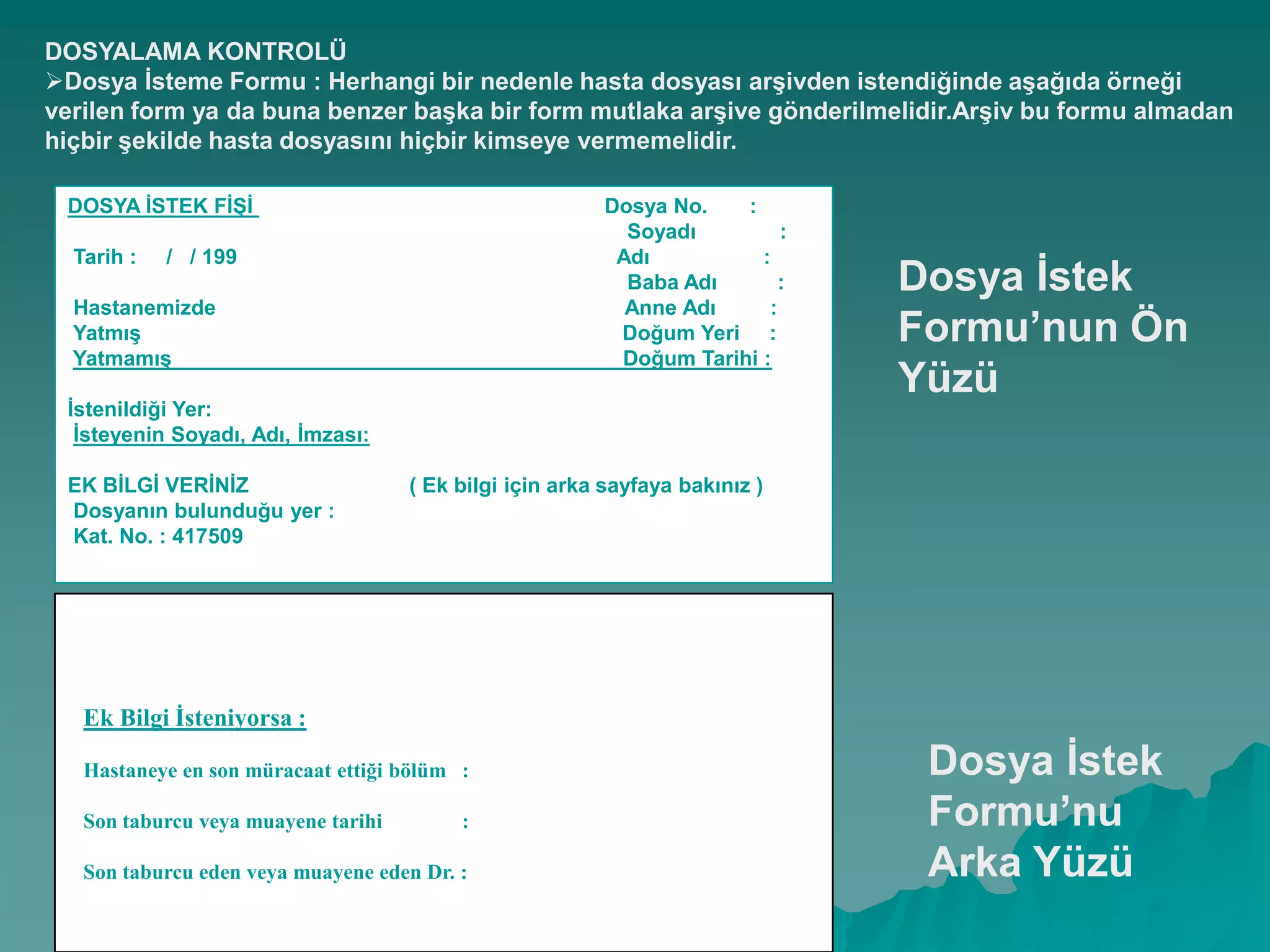 DOSYALAMA KONTROLÜ
Dosya Ġsteme Formu : Herhangi bir nedenle hasta dosyası arĢivden istendiğinde aĢağıda örneği
verilen form ya da buna benzer baĢka bir form mutlaka arĢive gönderilmelidir.ArĢiv bu formu almadan
hiçbir Ģekilde hasta dosyasını hiçbir kimseye vermemelidir.
DOSYA ĠSTEK FĠġĠ Dosya No. :
Soyadı :
Tarih : / / 199 Adı :
Baba Adı :
Hastanemizde Anne Adı :
YatmıĢ Doğum Yeri :
YatmamıĢ Doğum Tarihi :
Ġstenildiği Yer:
Ġsteyenin Soyadı, Adı, Ġmzası:
EK BĠLGĠ VERĠNĠZ ( Ek bilgi için arka sayfaya bakınız )
Dosyanın bulunduğu yer :
Kat. No. : 417509
Dosya Ġstek
Formu’nun Ön
Yüzü
Ek Bilgi Ġsteniyorsa :
Hastaneye en son müracaat ettiği bölüm :
Son taburcu veya muayene tarihi :
Son taburcu eden veya muayene eden Dr. :
Dosya Ġstek
Formu’nu
Arka Yüzü
 