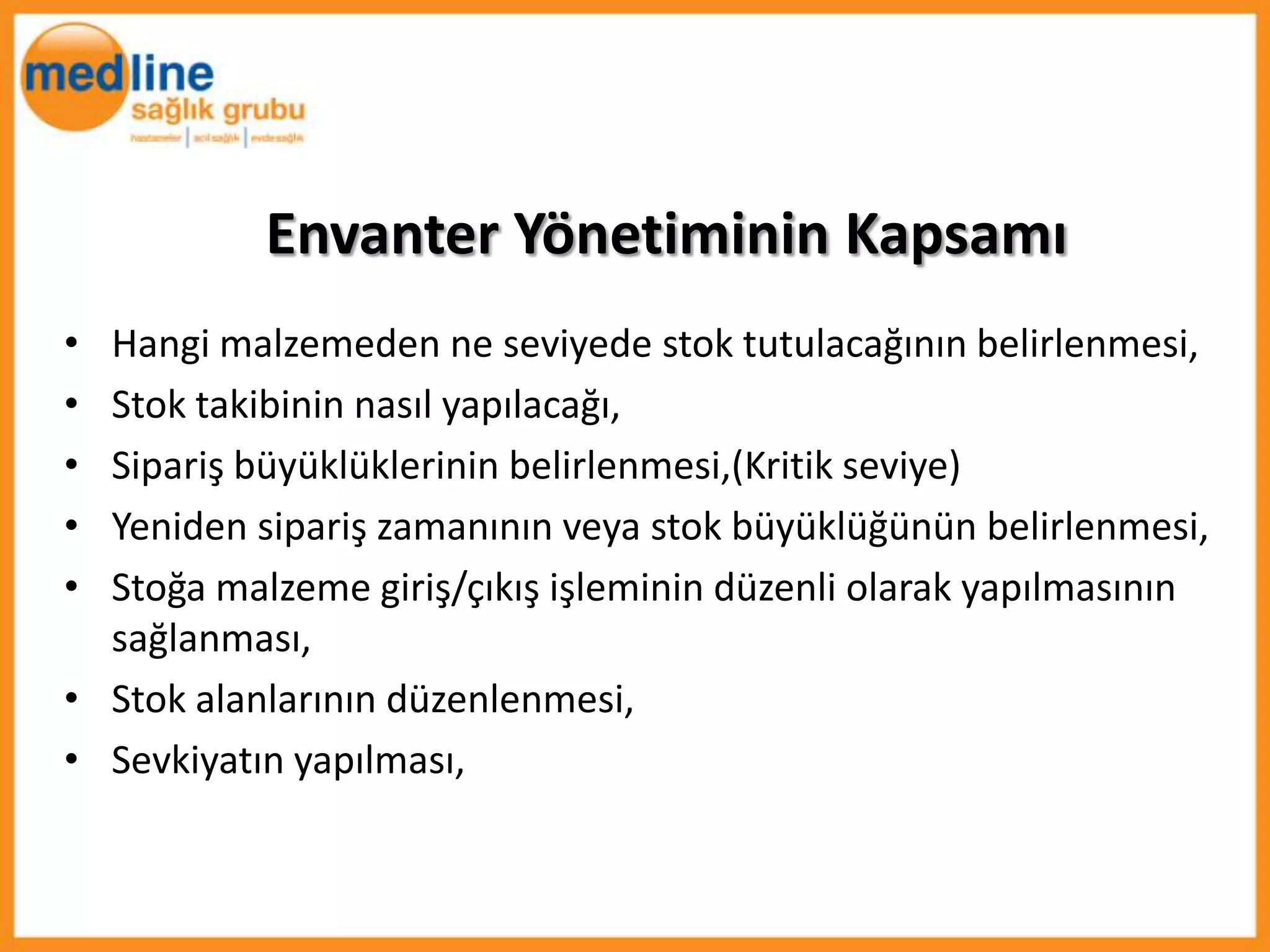 Envanter Yönetiminin Kapsamı
• Hangi malzemeden ne seviyede stok tutulacağının belirlenmesi,
• Stok takibinin nasıl yapılacağı,
• Sipariş büyüklüklerinin belirlenmesi,(Kritik seviye)
• Yeniden sipariş zamanının veya stok büyüklüğünün belirlenmesi,
• Stoğa malzeme giriş/çıkış işleminin düzenli olarak yapılmasının
  sağlanması,
• Stok alanlarının düzenlenmesi,
• Sevkiyatın yapılması,
 