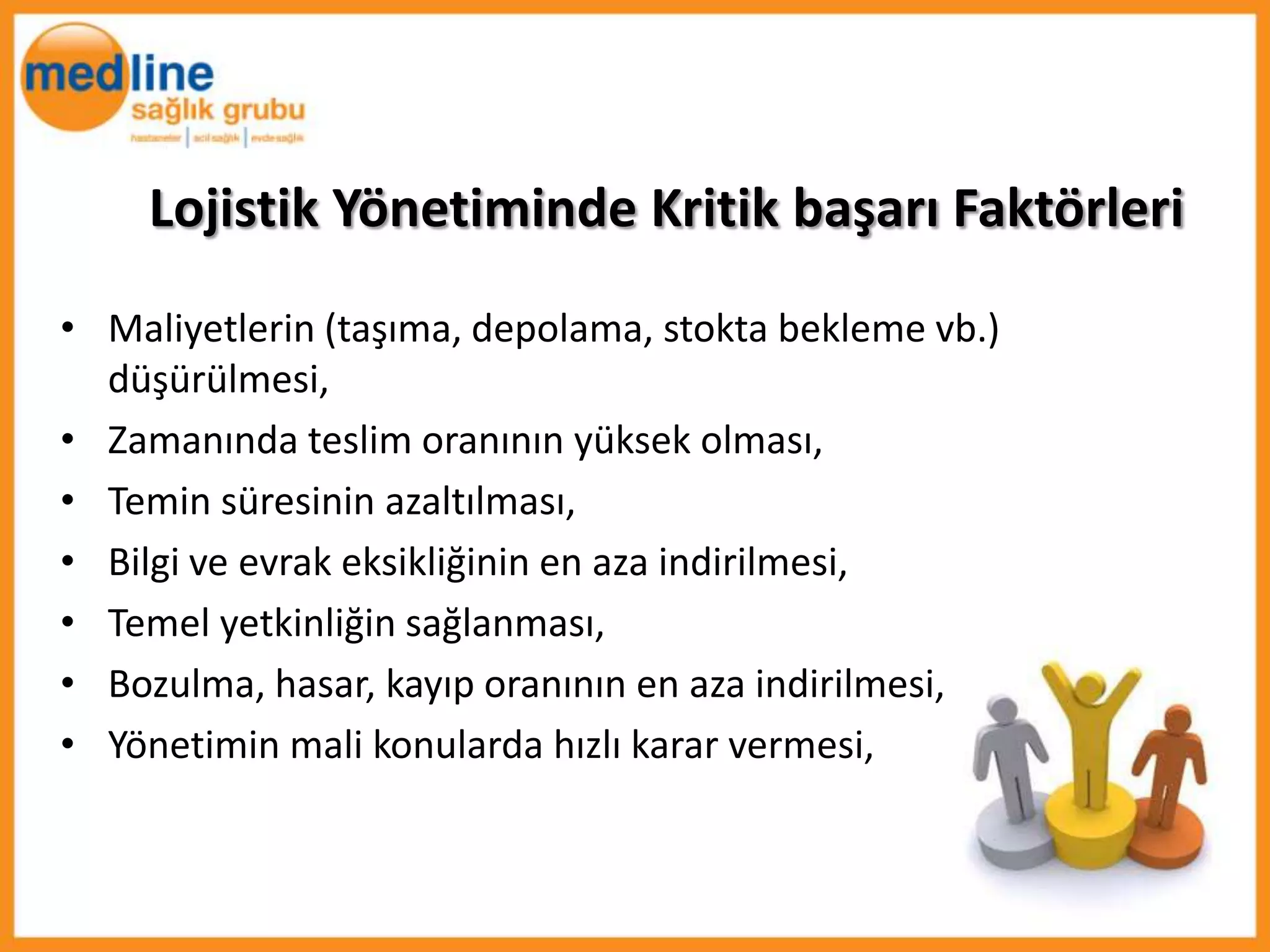 Lojistik Yönetiminde Kritik başarı Faktörleri
• Maliyetlerin (taşıma, depolama, stokta bekleme vb.)
  düşürülmesi,
• Zamanında teslim oranının yüksek olması,
• Temin süresinin azaltılması,
• Bilgi ve evrak eksikliğinin en aza indirilmesi,
• Temel yetkinliğin sağlanması,
• Bozulma, hasar, kayıp oranının en aza indirilmesi,
• Yönetimin mali konularda hızlı karar vermesi,
 