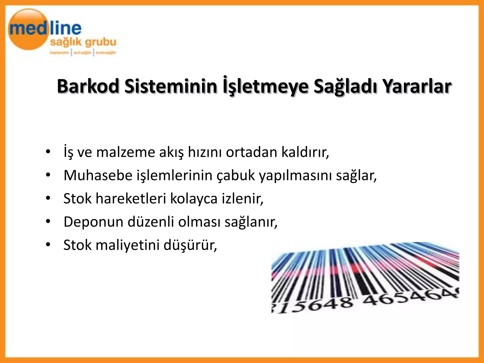 Barkod Sisteminin İşletmeye Sağladı Yararlar

•   İş ve malzeme akış hızını ortadan kaldırır,
•   Muhasebe işlemlerinin çabuk yapılmasını sağlar,
•   Stok hareketleri kolayca izlenir,
•   Deponun düzenli olması sağlanır,
•   Stok maliyetini düşürür,
 