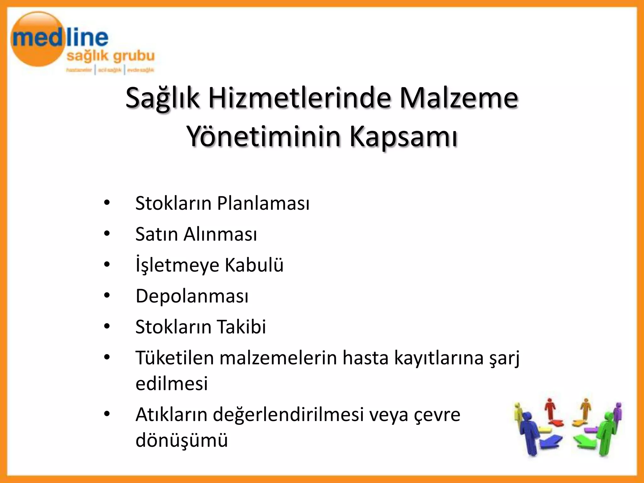 Sağlık Hizmetlerinde Malzeme
         Yönetiminin Kapsamı
•   Stokların Planlaması
•   Satın Alınması
•   İşletmeye Kabulü
•   Depolanması
•   Stokların Takibi
•   Tüketilen malzemelerin hasta kayıtlarına şarj
    edilmesi
•   Atıkların değerlendirilmesi veya çevre
    dönüşümü
 