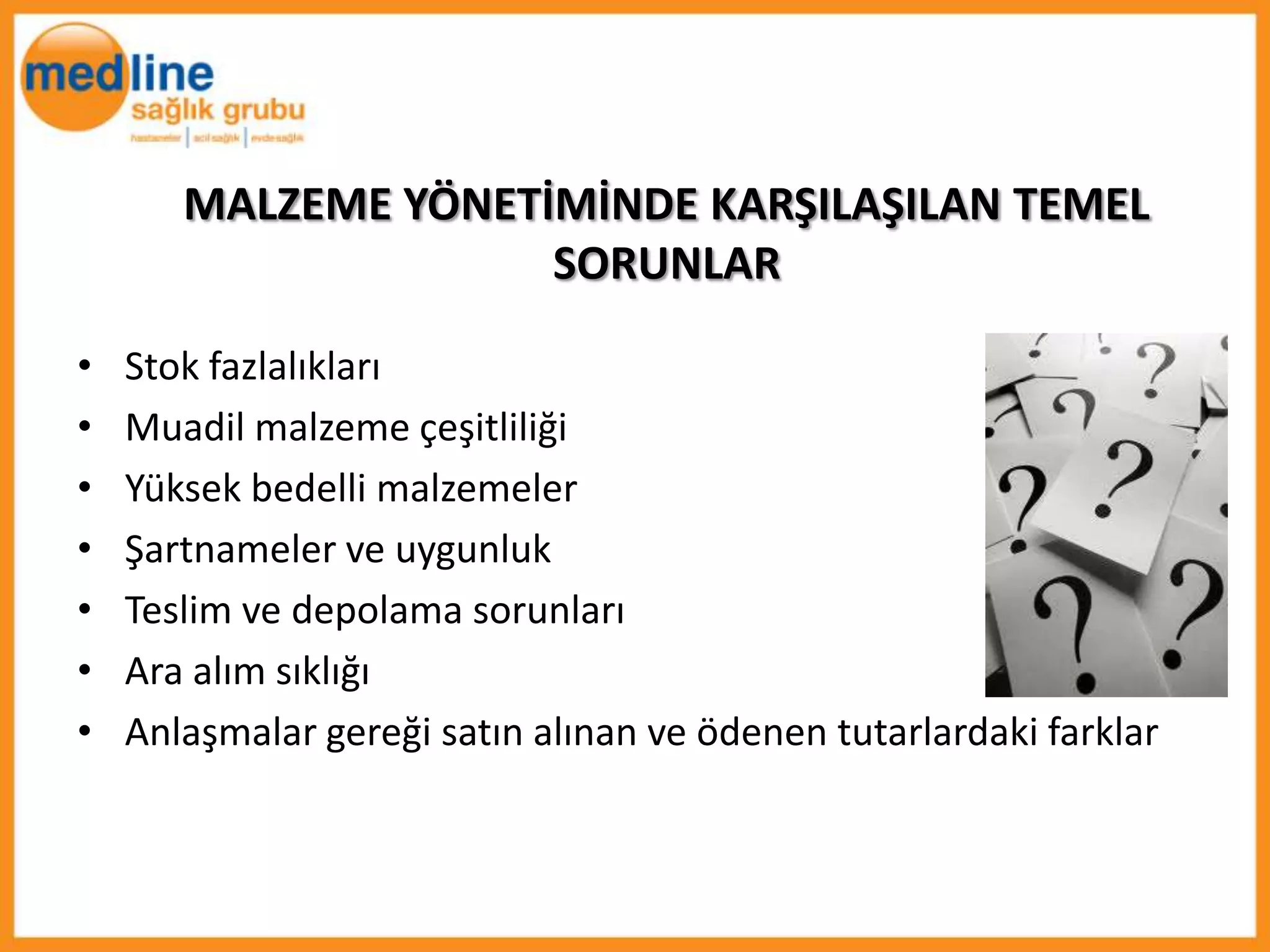 MALZEME YÖNETİMİNDE KARŞILAŞILAN TEMEL
                     SORUNLAR

•   Stok fazlalıkları
•   Muadil malzeme çeşitliliği
•   Yüksek bedelli malzemeler
•   Şartnameler ve uygunluk
•   Teslim ve depolama sorunları
•   Ara alım sıklığı
•   Anlaşmalar gereği satın alınan ve ödenen tutarlardaki farklar
 
