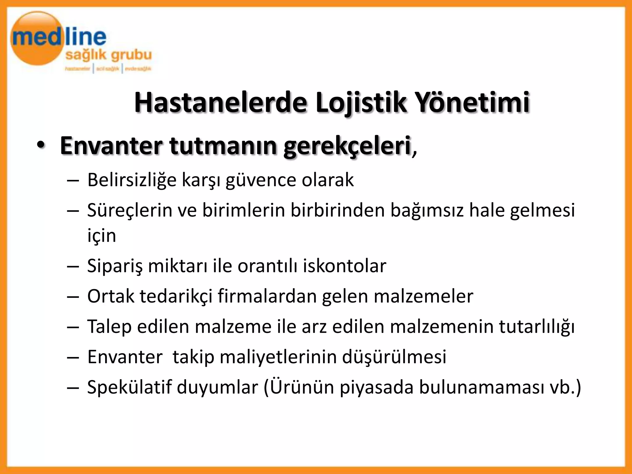 Hastanelerde Lojistik Yönetimi
• Envanter tutmanın gerekçeleri,
  – Belirsizliğe karşı güvence olarak
  – Süreçlerin ve birimlerin birbirinden bağımsız hale gelmesi
    için
  – Sipariş miktarı ile orantılı iskontolar
  – Ortak tedarikçi firmalardan gelen malzemeler
  – Talep edilen malzeme ile arz edilen malzemenin tutarlılığı
  – Envanter takip maliyetlerinin düşürülmesi
  – Spekülatif duyumlar (Ürünün piyasada bulunamaması vb.)
 
