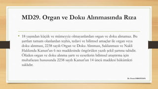 MD29. Organ ve Doku Alınmasında Rıza
• 18 yaşından küçük ve mümeyyiz olmayanlardan organ ve doku alınamaz. Bu
şartları tamam olanlardan teşhis, tedavi ve bilimsel amaçlar ile organ veya
doku alınması, 2238 sayılı Organ ve Doku Alınması, Saklanması ve Nakli
Hakkında Kanun'un 6 ncı maddesinde öngörülen yazılı şekil şartına tabidir.
Ölüden organ ve doku alınma şartı ve cesetlerin bilimsel araştırma için
muhafazası hususunda 2238 sayılı Kanun'un 14 üncü maddesi hükümleri
saklıdır.
Dr. Evren ERSOYDAN
 
