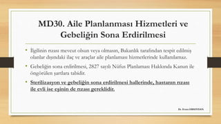 MD30. Aile Planlanması Hizmetleri ve
Gebeliğin Sona Erdirilmesi
• İlgilinin rızası mevcut olsun veya olmasın, Bakanlık tarafından tespit edilmiş
olanlar dışındaki ilaç ve araçlar aile planlaması hizmetlerinde kullanılamaz.
• Gebeliğin sona erdirilmesi, 2827 sayılı Nüfus Planlaması Hakkında Kanun ile
öngörülen şartlara tabidir.
• Sterilizasyon ve gebeliğin sona erdirilmesi hallerinde, hastanın rızası
ile evli ise eşinin de rızası gereklidir.
Dr. Evren ERSOYDAN
 