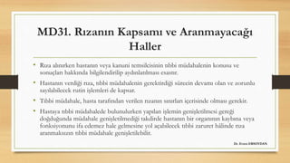 MD31. Rızanın Kapsamı ve Aranmayacağı
Haller
• Rıza alınırken hastanın veya kanuni temsilcisinin tıbbi müdahalenin konusu ve
sonuçları hakkında bilgilendirilip aydınlatılması esastır.
• Hastanın verdiği rıza, tıbbi müdahalenin gerektirdiği sürecin devamı olan ve zorunlu
sayılabilecek rutin işlemleri de kapsar.
• Tıbbi müdahale, hasta tarafından verilen rızanın sınırları içerisinde olması gerekir.
• Hastaya tıbbi müdahalede bulunulurken yapılan işlemin genişletilmesi gereği
doğduğunda müdahale genişletilmediği takdirde hastanın bir organının kaybına veya
fonksiyonunu ifa edemez hale gelmesine yol açabilecek tıbbi zaruret hâlinde rıza
aranmaksızın tıbbi müdahale genişletilebilir.
Dr. Evren ERSOYDAN
 