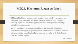 MD24. Hastanın Rızası ve İzin-1
• Tıbbi müdahalelerde hastanın rızası gerekir. Hasta küçük veya mahcur ise
velisinden veya vasisinden izin alınır. Hastanın, velisinin veya vasisinin
olmadığı veya hazır bulunamadığı veya hastanın ifade gücünün olmadığı
hallerde, bu şart aranmaz.
• Kanuni temsilcinin rızasının yeterli olduğu hallerde dahi, anlatılanları
anlayabilecekleri ölçüde, küçük veya kısıtlı olan hastanın dinlenmesi suretiyle
mümkün olduğu kadar bilgilendirme sürecine ve tedavisi ile ilgili alınacak
kararlara katılımı sağlanır.
Dr. Evren ERSOYDAN
 