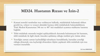 MD24. Hastanın Rızası ve İzin-2
• Kanuni temsilci tarafından rıza verilmeyen hallerde, müdahalede bulunmak tıbben
gerekli ise, velayet ve vesayet altındaki hastaya tıbbi müdahalede bulunulabilmesi;
Türk Medeni Kanununun 346 ncı ve 487 inci maddeleri uyarınca mahkeme kararına
bağlıdır.
• Tıbbi müdahale sırasında isteğini açıklayabilecek durumda bulunmayan bir hastanın,
tıbbî müdahale ile ilgili olarak önceden açıklamış olduğu istekleri göz önüne alınır.
• Yeterliğin zaman zaman kaybedildiği tekrarlayıcı hastalıklarda, hastadan yeterliği
olduğu dönemde onu kaybettiği dönemlere ilişkin yapılacak tıbbi müdahale için rıza
vermesi istenebilir.
Dr. Evren ERSOYDAN
 