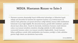 MD24. Hastanın Rızası ve İzin-3
• Hastanın rızasının alınamadığı hayati tehlikesinin bulunduğu ve bilincinin kapalı
olduğu acil durumlar ile hastanın bir organının kaybına veya fonksiyonunu ifa
edemez hale gelmesine yol açacak durumun varlığı halinde, hastaya tıbbi müdahalede
bulunmak rızaya bağlı değildir. Bu durumda hastaya gerekli tıbbi müdahale yapılarak
durum kayıt altına alınır. Ancak bu durumda, mümkünse hastanın orada bulunan
yakını veya kanuni temsilcisi; mümkün olmadığı takdirde de tıbbi müdahale
sonrasında hastanın yakını veya kanuni temsilcisi bilgilendirilir. Ancak hastanın
bilinci açıldıktan sonraki tıbbi müdahaleler için hastanın yeterliği ve ifade edebilme
gücüne bağlı olarak rıza işlemlerine başvurulur.
Dr. Evren ERSOYDAN
 