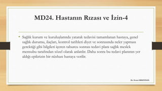 MD24. Hastanın Rızası ve İzin-4
• Sağlık kurum ve kuruluşlarında yatarak tedavisi tamamlanan hastaya, genel
sağlık durumu, ilaçları, kontrol tarihleri diyet ve sonrasında neler yapması
gerektiği gibi bilgileri içeren taburcu sonrası tedavi planı sağlık meslek
mensubu tarafından sözel olarak anlatılır. Daha sonra bu tedavi planının yer
aldığı epikrizin bir nüshası hastaya verilir.
Dr. Evren ERSOYDAN
 