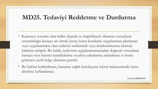 MD25. Tedaviyi Reddetme ve Durdurma
• Kanunen zorunlu olan haller dışında ve doğabilecek olumsuz sonuçların
sorumluluğu hastaya ait olmak üzere; hasta kendisine uygulanması planlanan
veya uygulanmakta olan tedaviyi reddetmek veya durdurulmasını istemek
hakkına sahiptir. Bu halde, tedavinin uygulanmamasından doğacak sonuçların
hastaya veya kanuni temsilcilerine veyahut yakınlarına anlatılması ve bunu
gösteren yazılı belge alınması gerekir.
• Bu hakkın kullanılması, hastanın sağlık kuruluşuna tekrar müracaatında hasta
aleyhine kullanılamaz.
Dr. Evren ERSOYDAN
 