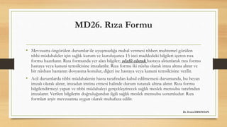 MD26. Rıza Formu
• Mevzuatta öngörülen durumlar ile uyuşmazlığa mahal vermesi tıbben muhtemel görülen
tıbbi müdahaleler için sağlık kurum ve kuruluşunca 15 inci maddedeki bilgileri içeren rıza
formu hazırlanır. Rıza formunda yer alan bilgiler; sözlü olarak hastaya aktarılarak rıza formu
hastaya veya kanuni temsilcisine imzalatılır. Rıza formu iki nüsha olarak imza altına alınır ve
bir nüshası hastanın dosyasına konulur, diğeri ise hastaya veya kanuni temsilcisine verilir.
• Acil durumlarda tıbbi müdahalenin hasta tarafından kabul edilmemesi durumunda, bu beyan
imzalı olarak alınır, imzadan imtina etmesi halinde durum tutanak altına alınır. Rıza formu
bilgilendirmeyi yapan ve tıbbi müdahaleyi gerçekleştirecek sağlık meslek mensubu tarafından
imzalanır. Verilen bilgilerin doğruluğundan ilgili sağlık meslek mensubu sorumludur. Rıza
formları arşiv mevzuatına uygun olarak muhafaza edilir.
Dr. Evren ERSOYDAN
 