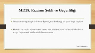 MD28. Rızanın Şekli ve Geçerliliği
• Mevzuatın öngördüğü istisnalar dışında, rıza herhangi bir şekle bağlı değildir.
• Hukuka ve ahlaka aykırı olarak alınan rıza hükümsüzdür ve bu şekilde alınan
rızaya dayanılarak müdahalede bulunulamaz.
Dr. Evren ERSOYDAN
 