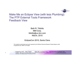 Make Me an Eclipse View (with less Plumbing):
    The PTP External Tools Framework
    Feedback View

                                                    Beth R. Tibbitts
                                                        IBM Corp.
                                                 tibbitts@us.ibm.com
                                                      March, 2010

                                    EclipseCon 2010, Santa Clara
       This material is partly based upon work supported by the Defense Advanced Research Projects Agency under
       its Agreement No. HR0011-07-9-0002




          EclipseCon 2010: Beth Tibbitts                          Make Me an Eclipse View … the PTP ETFw Feedback view
1         Copyright © IBM Corp. 2010. All rights reserved. Source code in this presentation is made available under the EPL, v1.0, remainder of the presentation
          is licensed under Creative Commons Att. Nc Nd 2.5 license.
 