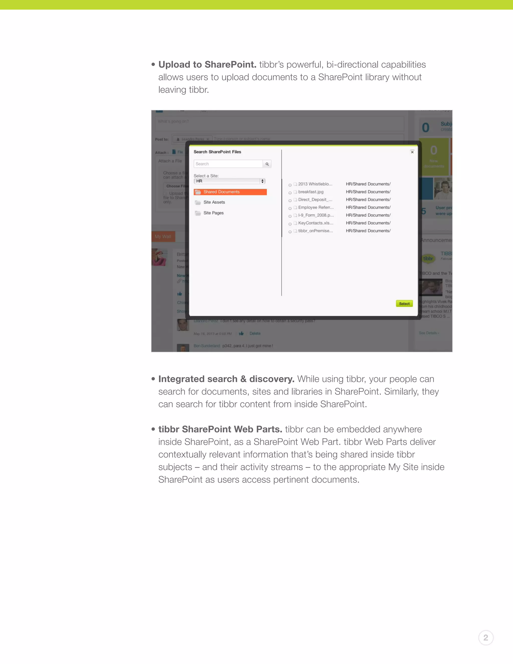 2
•	Upload to SharePoint. tibbr’s powerful, bi-directional capabilities
allows users to upload documents to a SharePoint library without
leaving tibbr.
•	Integrated search & discovery. While using tibbr, your people can
search for documents, sites and libraries in SharePoint. Similarly, they
can search for tibbr content from inside SharePoint.
•	tibbr SharePoint Web Parts. tibbr can be embedded anywhere
inside SharePoint, as a SharePoint Web Part. tibbr Web Parts deliver
contextually relevant information that’s being shared inside tibbr
subjects – and their activity streams – to the appropriate My Site inside
SharePoint as users access pertinent documents.
 